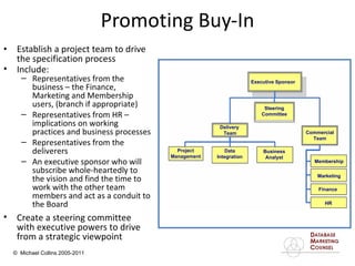 Establish a project team to drive the specification process Promoting Buy-In Create a steering committee with executive powers to drive from a strategic viewpoint Include: Representatives from the business – the Finance, Marketing and Membership users, (branch if appropriate) Representatives from HR – implications on working practices and business processes Representatives from the deliverers An executive sponsor who will subscribe whole-heartedly to the vision and find the time to work with the other team members and act as a conduit to the Board Executive Sponsor Steering Committee Commercial Team Membership Marketing Finance HR Business Analyst Data Integration Project Management Delivery  Team 