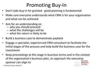 Promoting Buy-In Don’t take buy-in for granted - good planning is fundamental  Make sure everyone understands what CRM is for your organisation and what can be achieved Aim for an understanding on   why you should proceed  what the challenges will be  what the return is likely to be Build a business case to demonstrate payback  Engage a specialist, experienced CRM consultant to facilitate the initial stages of the process and help build the business case for the investment Keep proceedings at this stage in business terms and in the context of the organisation’s business plan, an approach the executive sponsor can align to 