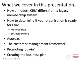 What we cover in this presentation… How a modern CRM differs from a legacy membership system  How to determine if your organisation is ready for CRM  Pre-requisites  Business culture Approach  The customer management framework  Promoting 'buy-in'  Creating the business plan  