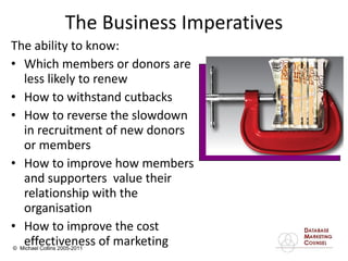 The Business Imperatives The ability to know: Which members or donors are less likely to renew  How to withstand cutbacks  How to reverse the slowdown in recruitment of new donors or members How to improve how members and supporters  value their relationship with the organisation How to improve the cost effectiveness of marketing 