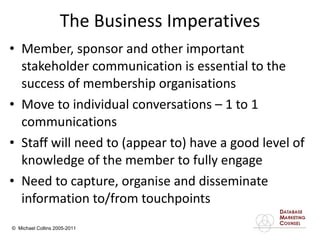 The Business Imperatives Member, sponsor and other important stakeholder communication is essential to the success of membership organisations Move to individual conversations – 1 to 1 communications Staff will need to (appear to) have a good level of knowledge of the member to fully engage  Need to capture, organise and disseminate information to/from touchpoints 