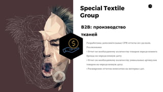 10
Special Textile
Group
B2B: производство
тканей
Разработаны дополнительные СРМ-отчеты по сделкам.
Реализовано:
• Отчет по необходимому количеству товаров определенного
бренда на определенную дату;
• Отчет по необходимому количеству уникальных артикулов
товаров на определенную дату;
• Расширение отчетов помесячно на интервал дат.
 