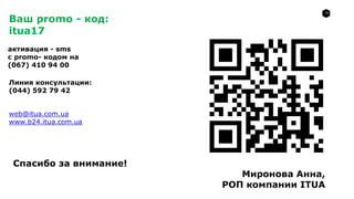 17
web@itua.com.ua
www.b24.itua.com.ua
Ваш promo - код:
itua17
активация - sms
с promo- кодом на
(067) 410 94 00
Линия консультации:
(044) 592 79 42
Спасибо за внимание!
Миронова Анна,
РОП компании ITUA
 