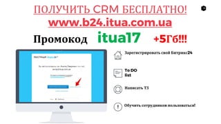 18
ПОЛУЧИТЬ CRM БЕСПЛАТНО!
www.b24.itua.com.ua
Промокод itua17 +5Гб!!!
Зарегистрировать свой Битрикс24
To DO
list
Написать ТЗ
Обучить сотрудников пользоваться!
 