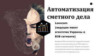 8
Автоматизация
сметного дела
Leoncom
(ведущее ивент
агентство Украины в
B2B сегменте)
Внедрили СРМ для агентства открытий. В рамках
проекта полностью переделали СРМ-сущность
Сделка под нужды клиента. Разработали виджет
показа рентабельности для определенных групп
пользователей на выбранную дату.
 