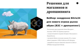 9
Решения для
магазинов и
дропшипинга
BeShop: внедрение Bitrix24
для нового игрока рынка
обуви (B2C + дропшипинг)
Реализован трехсторонний обмен Интернет-
магазин + СРМ + 1С. В рамках проекта:
• создан механизм создания Экспресс Накладных в
Новой Почте;
• настроен обмен статусами заказов с 1С, а также
обмен товарами с СРМ и Сайтом на 1С-Битрикс;
• разработан модуль передачи заказов из Сайта в
СРМ (нестандартный обмен).
 