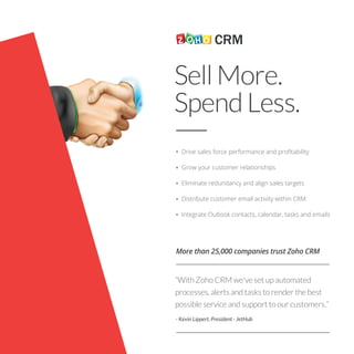 SellMore.
SpendLess.
Drive sales force performance and proﬁtability
Grow your customer relationships
Eliminate redundancy and align sales targets
Distribute customer email activity within CRM
Integrate Outlook contacts, calendar, tasks and emails
More than 25,000 companies trust Zoho CRM
“With Zoho CRM we've set up automated
processes, alerts and tasks to render the best
possible service and support to our customers.”
- Kevin Lippert, President - JetHub
 
