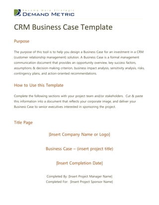 CRM Business Case Template
Purpose

The purpose of this tool is to help you design a Business Case for an investment in a CRM
(customer relationship management) solution. A Business Case is a formal management
communication document that provides an opportunity overview, key success factors,
assumptions & decision-making criterion, business impact analysis, sensitivity analysis, risks,
contingency plans, and action-oriented recommendations.


How to Use this Template

Complete the following sections with your project team and/or stakeholders. Cut & paste
this information into a document that reflects your corporate image, and deliver your
Business Case to senior executives interested in sponsoring the project.




Title Page

                         [Insert Company Name or Logo]


                       Business Case – (insert project title)


                              [Insert Completion Date]


                       Completed By: [Insert Project Manager Name]
                       Completed For: [Insert Project Sponsor Name]
 