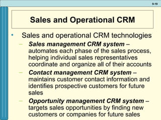 Sales and Operational CRM Sales and operational CRM technologies Sales management CRM system  – automates each phase of the sales process, helping individual sales representatives coordinate and organize all of their accounts Contact management CRM system  – maintains customer contact information and identifies prospective customers for future sales  Opportunity management CRM system  – targets sales opportunities by finding new customers or companies for future sales 