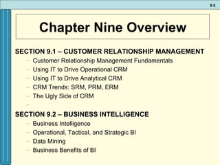 Chapter Nine Overview SECTION 9.1 – CUSTOMER RELATIONSHIP MANAGEMENT Customer Relationship Management Fundamentals Using IT to Drive Operational CRM Using IT to Drive Analytical CRM CRM Trends: SRM, PRM, ERM The Ugly Side of CRM   SECTION 9.2 – BUSINESS INTELLIGENCE Business Intelligence Operational, Tactical, and Strategic BI Data Mining Business Benefits of BI 