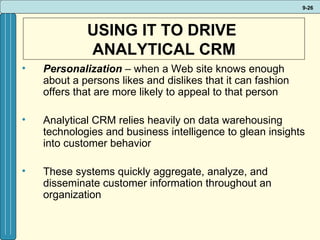 USING IT TO DRIVE  ANALYTICAL CRM Personalization  – when a Web site knows enough about a persons likes and dislikes that it can fashion offers that are more likely to appeal to that person Analytical CRM relies heavily on data warehousing technologies and business intelligence to glean insights into customer behavior These systems quickly aggregate, analyze, and disseminate customer information throughout an organization 
