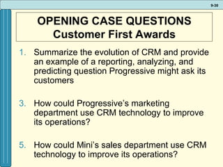 OPENING CASE QUESTIONS Customer First Awards Summarize the evolution of CRM and provide an example of a reporting, analyzing, and predicting question Progressive might ask its customers How could Progressive’s marketing department use CRM technology to improve its operations? How could Mini’s sales department use CRM technology to improve its operations? 