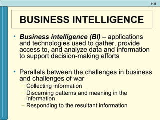 BUSINESS INTELLIGENCE Business intelligence (BI)  – applications and technologies used to gather, provide access to, and analyze data and information to support decision-making efforts Parallels between the challenges in business and challenges of war Collecting information Discerning patterns and meaning in the information Responding to the resultant information 