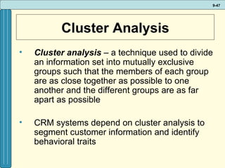 Cluster Analysis Cluster analysis  – a technique used to divide an information set into mutually exclusive groups such that the members of each group are as close together as possible to one another and the different groups are as far apart as possible CRM systems depend on cluster analysis to segment customer information and identify behavioral traits 