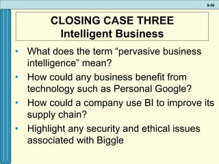 CLOSING CASE THREE Intelligent Business What does the term “pervasive business intelligence” mean? How could any business benefit from technology such as Personal Google? How could a company use BI to improve its supply chain? Highlight any security and ethical issues associated with Biggle   