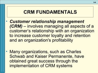CRM FUNDAMENTALS Customer relationship management (CRM)  – involves managing all aspects of a customer’s relationship with an organization to increase customer loyalty and retention and an organization's profitability Many organizations, such as Charles Schwab and Kaiser Permanente, have obtained great success through the implementation of CRM systems 