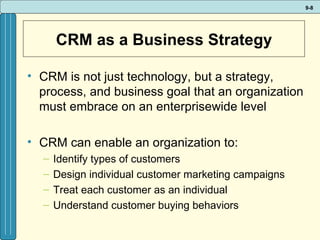 CRM as a Business Strategy CRM is not just technology, but a strategy, process, and business goal that an organization must embrace on an enterprisewide level CRM can enable an organization to: Identify types of customers Design individual customer marketing campaigns  Treat each customer as an individual Understand customer buying behaviors 