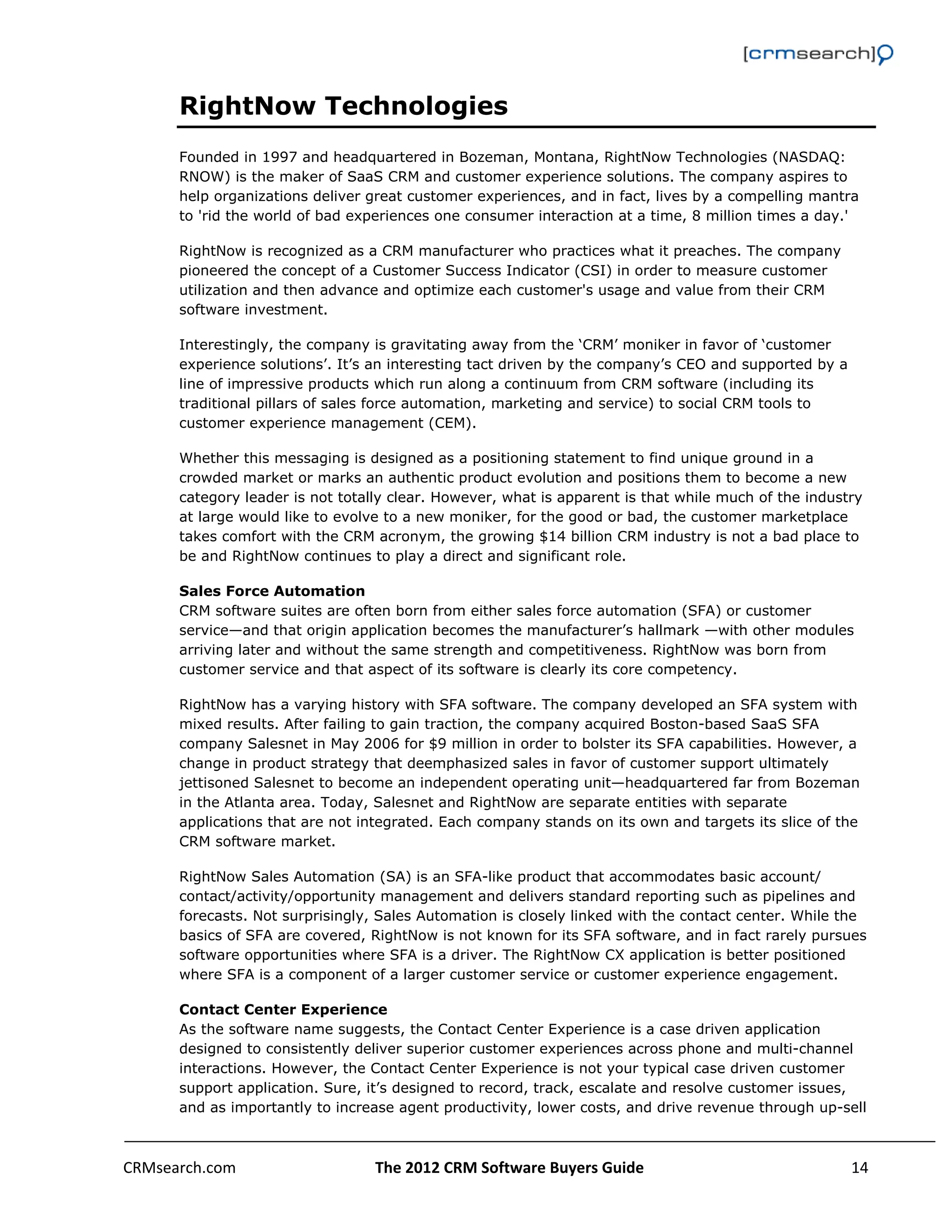                                                                                                         

      RightNow Technologies
      Founded in 1997 and headquartered in Bozeman, Montana, RightNow Technologies (NASDAQ:
      RNOW) is the maker of SaaS CRM and customer experience solutions. The company aspires to
      help organizations deliver great customer experiences, and in fact, lives by a compelling mantra
      to 'rid the world of bad experiences one consumer interaction at a time, 8 million times a day.'

      RightNow is recognized as a CRM manufacturer who practices what it preaches. The company
      pioneered the concept of a Customer Success Indicator (CSI) in order to measure customer
      utilization and then advance and optimize each customer's usage and value from their CRM
      software investment.

      Interestingly, the company is gravitating away from the ‘CRM’ moniker in favor of ‘customer
      experience solutions’. It’s an interesting tact driven by the company’s CEO and supported by a
      line of impressive products which run along a continuum from CRM software (including its
      traditional pillars of sales force automation, marketing and service) to social CRM tools to
      customer experience management (CEM).

      Whether this messaging is designed as a positioning statement to find unique ground in a
      crowded market or marks an authentic product evolution and positions them to become a new
      category leader is not totally clear. However, what is apparent is that while much of the industry
      at large would like to evolve to a new moniker, for the good or bad, the customer marketplace
      takes comfort with the CRM acronym, the growing $14 billion CRM industry is not a bad place to
      be and RightNow continues to play a direct and significant role.

      Sales Force Automation
      CRM software suites are often born from either sales force automation (SFA) or customer
      service—and that origin application becomes the manufacturer’s hallmark —with other modules
      arriving later and without the same strength and competitiveness. RightNow was born from
      customer service and that aspect of its software is clearly its core competency.

      RightNow has a varying history with SFA software. The company developed an SFA system with
      mixed results. After failing to gain traction, the company acquired Boston-based SaaS SFA
      company Salesnet in May 2006 for $9 million in order to bolster its SFA capabilities. However, a
      change in product strategy that deemphasized sales in favor of customer support ultimately
      jettisoned Salesnet to become an independent operating unit—headquartered far from Bozeman
      in the Atlanta area. Today, Salesnet and RightNow are separate entities with separate
      applications that are not integrated. Each company stands on its own and targets its slice of the
      CRM software market.

      RightNow Sales Automation (SA) is an SFA-like product that accommodates basic account/
      contact/activity/opportunity management and delivers standard reporting such as pipelines and
      forecasts. Not surprisingly, Sales Automation is closely linked with the contact center. While the
      basics of SFA are covered, RightNow is not known for its SFA software, and in fact rarely pursues
      software opportunities where SFA is a driver. The RightNow CX application is better positioned
      where SFA is a component of a larger customer service or customer experience engagement.

      Contact Center Experience
      As the software name suggests, the Contact Center Experience is a case driven application
      designed to consistently deliver superior customer experiences across phone and multi-channel
      interactions. However, the Contact Center Experience is not your typical case driven customer
      support application. Sure, it’s designed to record, track, escalate and resolve customer issues,
      and as importantly to increase agent productivity, lower costs, and drive revenue through up-sell



CRMsearch.com                     The 2012 CRM Software Buyers Guide                                  14  
       
 