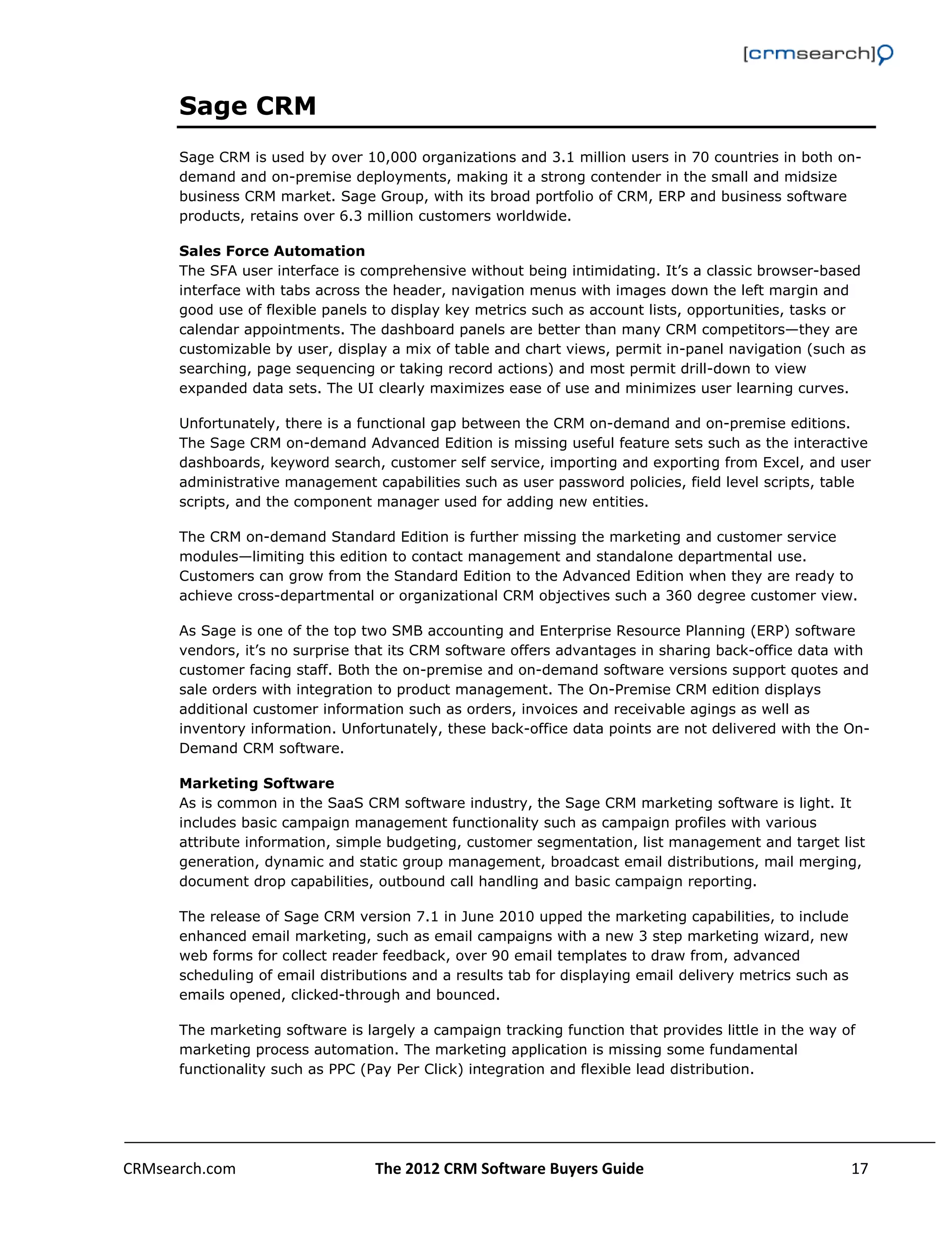                                                                                                          

      Sage CRM
      Sage CRM is used by over 10,000 organizations and 3.1 million users in 70 countries in both on-
      demand and on-premise deployments, making it a strong contender in the small and midsize
      business CRM market. Sage Group, with its broad portfolio of CRM, ERP and business software
      products, retains over 6.3 million customers worldwide.

      Sales Force Automation
      The SFA user interface is comprehensive without being intimidating. It’s a classic browser-based
      interface with tabs across the header, navigation menus with images down the left margin and
      good use of flexible panels to display key metrics such as account lists, opportunities, tasks or
      calendar appointments. The dashboard panels are better than many CRM competitors—they are
      customizable by user, display a mix of table and chart views, permit in-panel navigation (such as
      searching, page sequencing or taking record actions) and most permit drill-down to view
      expanded data sets. The UI clearly maximizes ease of use and minimizes user learning curves.

      Unfortunately, there is a functional gap between the CRM on-demand and on-premise editions.
      The Sage CRM on-demand Advanced Edition is missing useful feature sets such as the interactive
      dashboards, keyword search, customer self service, importing and exporting from Excel, and user
      administrative management capabilities such as user password policies, field level scripts, table
      scripts, and the component manager used for adding new entities.

      The CRM on-demand Standard Edition is further missing the marketing and customer service
      modules—limiting this edition to contact management and standalone departmental use.
      Customers can grow from the Standard Edition to the Advanced Edition when they are ready to
      achieve cross-departmental or organizational CRM objectives such a 360 degree customer view.

      As Sage is one of the top two SMB accounting and Enterprise Resource Planning (ERP) software
      vendors, it’s no surprise that its CRM software offers advantages in sharing back-office data with
      customer facing staff. Both the on-premise and on-demand software versions support quotes and
      sale orders with integration to product management. The On-Premise CRM edition displays
      additional customer information such as orders, invoices and receivable agings as well as
      inventory information. Unfortunately, these back-office data points are not delivered with the On-
      Demand CRM software.

      Marketing Software
      As is common in the SaaS CRM software industry, the Sage CRM marketing software is light. It
      includes basic campaign management functionality such as campaign profiles with various
      attribute information, simple budgeting, customer segmentation, list management and target list
      generation, dynamic and static group management, broadcast email distributions, mail merging,
      document drop capabilities, outbound call handling and basic campaign reporting.

      The release of Sage CRM version 7.1 in June 2010 upped the marketing capabilities, to include
      enhanced email marketing, such as email campaigns with a new 3 step marketing wizard, new
      web forms for collect reader feedback, over 90 email templates to draw from, advanced
      scheduling of email distributions and a results tab for displaying email delivery metrics such as
      emails opened, clicked-through and bounced.

      The marketing software is largely a campaign tracking function that provides little in the way of
      marketing process automation. The marketing application is missing some fundamental
      functionality such as PPC (Pay Per Click) integration and flexible lead distribution.




CRMsearch.com                     The 2012 CRM Software Buyers Guide                                   17  
       
 