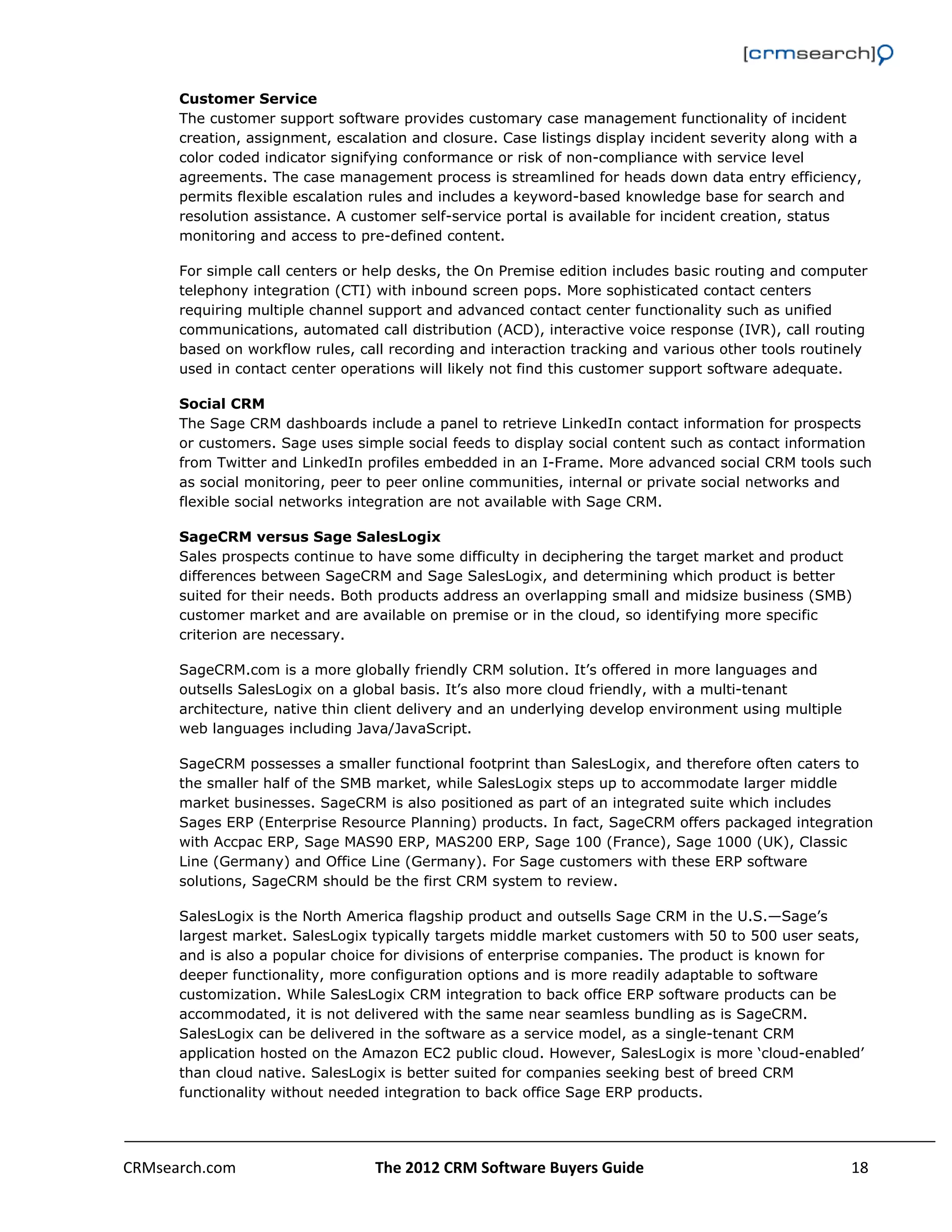                                                                                                         

      Customer Service
      The customer support software provides customary case management functionality of incident
      creation, assignment, escalation and closure. Case listings display incident severity along with a
      color coded indicator signifying conformance or risk of non-compliance with service level
      agreements. The case management process is streamlined for heads down data entry efficiency,
      permits flexible escalation rules and includes a keyword-based knowledge base for search and
      resolution assistance. A customer self-service portal is available for incident creation, status
      monitoring and access to pre-defined content.

      For simple call centers or help desks, the On Premise edition includes basic routing and computer
      telephony integration (CTI) with inbound screen pops. More sophisticated contact centers
      requiring multiple channel support and advanced contact center functionality such as unified
      communications, automated call distribution (ACD), interactive voice response (IVR), call routing
      based on workflow rules, call recording and interaction tracking and various other tools routinely
      used in contact center operations will likely not find this customer support software adequate.

      Social CRM
      The Sage CRM dashboards include a panel to retrieve LinkedIn contact information for prospects
      or customers. Sage uses simple social feeds to display social content such as contact information
      from Twitter and LinkedIn profiles embedded in an I-Frame. More advanced social CRM tools such
      as social monitoring, peer to peer online communities, internal or private social networks and
      flexible social networks integration are not available with Sage CRM.

      SageCRM versus Sage SalesLogix
      Sales prospects continue to have some difficulty in deciphering the target market and product
      differences between SageCRM and Sage SalesLogix, and determining which product is better
      suited for their needs. Both products address an overlapping small and midsize business (SMB)
      customer market and are available on premise or in the cloud, so identifying more specific
      criterion are necessary.

      SageCRM.com is a more globally friendly CRM solution. It’s offered in more languages and
      outsells SalesLogix on a global basis. It’s also more cloud friendly, with a multi-tenant
      architecture, native thin client delivery and an underlying develop environment using multiple
      web languages including Java/JavaScript.

      SageCRM possesses a smaller functional footprint than SalesLogix, and therefore often caters to
      the smaller half of the SMB market, while SalesLogix steps up to accommodate larger middle
      market businesses. SageCRM is also positioned as part of an integrated suite which includes
      Sages ERP (Enterprise Resource Planning) products. In fact, SageCRM offers packaged integration
      with Accpac ERP, Sage MAS90 ERP, MAS200 ERP, Sage 100 (France), Sage 1000 (UK), Classic
      Line (Germany) and Office Line (Germany). For Sage customers with these ERP software
      solutions, SageCRM should be the first CRM system to review.

      SalesLogix is the North America flagship product and outsells Sage CRM in the U.S.—Sage’s
      largest market. SalesLogix typically targets middle market customers with 50 to 500 user seats,
      and is also a popular choice for divisions of enterprise companies. The product is known for
      deeper functionality, more configuration options and is more readily adaptable to software
      customization. While SalesLogix CRM integration to back office ERP software products can be
      accommodated, it is not delivered with the same near seamless bundling as is SageCRM.
      SalesLogix can be delivered in the software as a service model, as a single-tenant CRM
      application hosted on the Amazon EC2 public cloud. However, SalesLogix is more ‘cloud-enabled’
      than cloud native. SalesLogix is better suited for companies seeking best of breed CRM
      functionality without needed integration to back office Sage ERP products.




CRMsearch.com                     The 2012 CRM Software Buyers Guide                                  18  
       
 