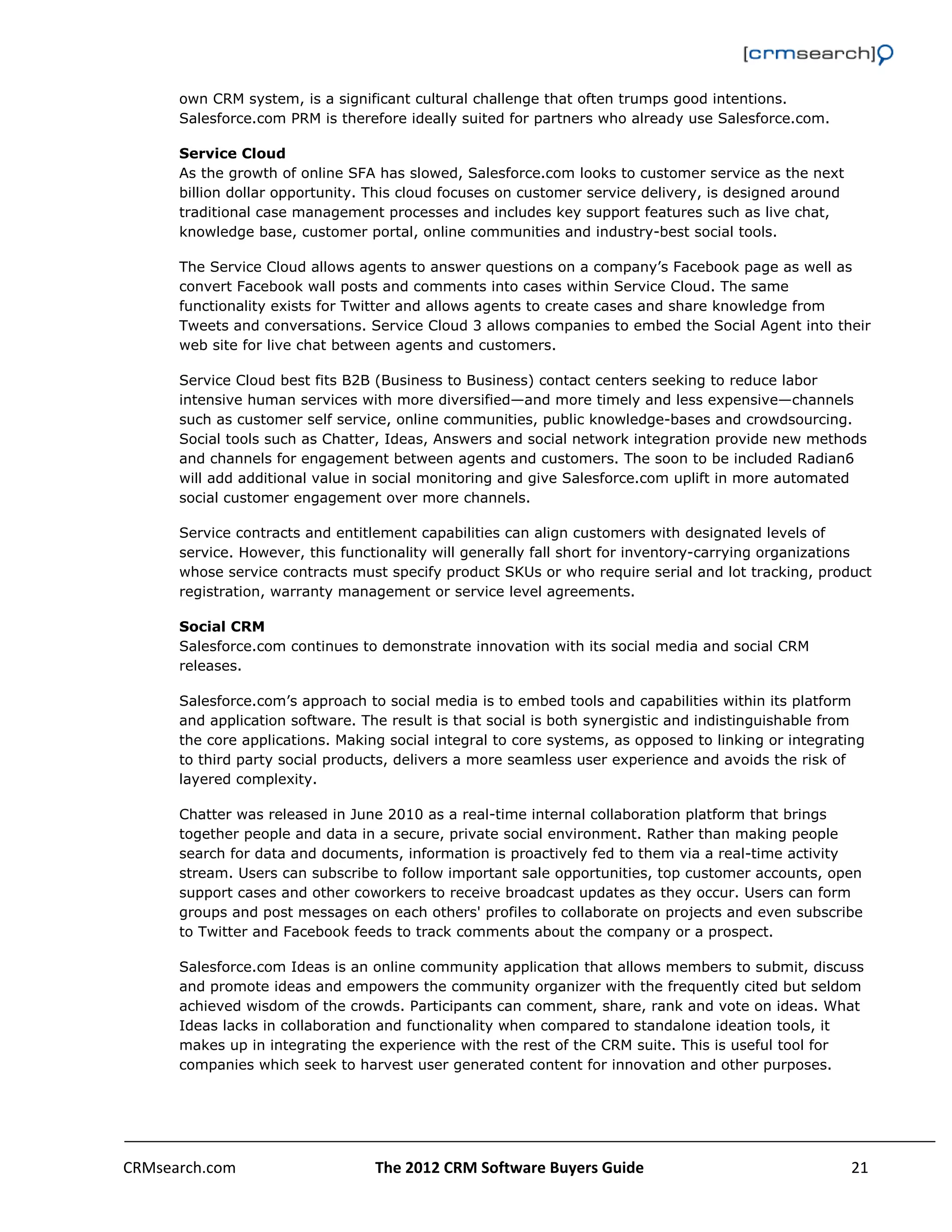                                                                                                          

      own CRM system, is a significant cultural challenge that often trumps good intentions.
      Salesforce.com PRM is therefore ideally suited for partners who already use Salesforce.com.

      Service Cloud
      As the growth of online SFA has slowed, Salesforce.com looks to customer service as the next
      billion dollar opportunity. This cloud focuses on customer service delivery, is designed around
      traditional case management processes and includes key support features such as live chat,
      knowledge base, customer portal, online communities and industry-best social tools.

      The Service Cloud allows agents to answer questions on a company’s Facebook page as well as
      convert Facebook wall posts and comments into cases within Service Cloud. The same
      functionality exists for Twitter and allows agents to create cases and share knowledge from
      Tweets and conversations. Service Cloud 3 allows companies to embed the Social Agent into their
      web site for live chat between agents and customers.

      Service Cloud best fits B2B (Business to Business) contact centers seeking to reduce labor
      intensive human services with more diversified—and more timely and less expensive—channels
      such as customer self service, online communities, public knowledge-bases and crowdsourcing.
      Social tools such as Chatter, Ideas, Answers and social network integration provide new methods
      and channels for engagement between agents and customers. The soon to be included Radian6
      will add additional value in social monitoring and give Salesforce.com uplift in more automated
      social customer engagement over more channels.

      Service contracts and entitlement capabilities can align customers with designated levels of
      service. However, this functionality will generally fall short for inventory-carrying organizations
      whose service contracts must specify product SKUs or who require serial and lot tracking, product
      registration, warranty management or service level agreements.

      Social CRM
      Salesforce.com continues to demonstrate innovation with its social media and social CRM
      releases.

      Salesforce.com’s approach to social media is to embed tools and capabilities within its platform
      and application software. The result is that social is both synergistic and indistinguishable from
      the core applications. Making social integral to core systems, as opposed to linking or integrating
      to third party social products, delivers a more seamless user experience and avoids the risk of
      layered complexity.

      Chatter was released in June 2010 as a real-time internal collaboration platform that brings
      together people and data in a secure, private social environment. Rather than making people
      search for data and documents, information is proactively fed to them via a real-time activity
      stream. Users can subscribe to follow important sale opportunities, top customer accounts, open
      support cases and other coworkers to receive broadcast updates as they occur. Users can form
      groups and post messages on each others' profiles to collaborate on projects and even subscribe
      to Twitter and Facebook feeds to track comments about the company or a prospect.

      Salesforce.com Ideas is an online community application that allows members to submit, discuss
      and promote ideas and empowers the community organizer with the frequently cited but seldom
      achieved wisdom of the crowds. Participants can comment, share, rank and vote on ideas. What
      Ideas lacks in collaboration and functionality when compared to standalone ideation tools, it
      makes up in integrating the experience with the rest of the CRM suite. This is useful tool for
      companies which seek to harvest user generated content for innovation and other purposes.




CRMsearch.com                     The 2012 CRM Software Buyers Guide                                   21  
       
 