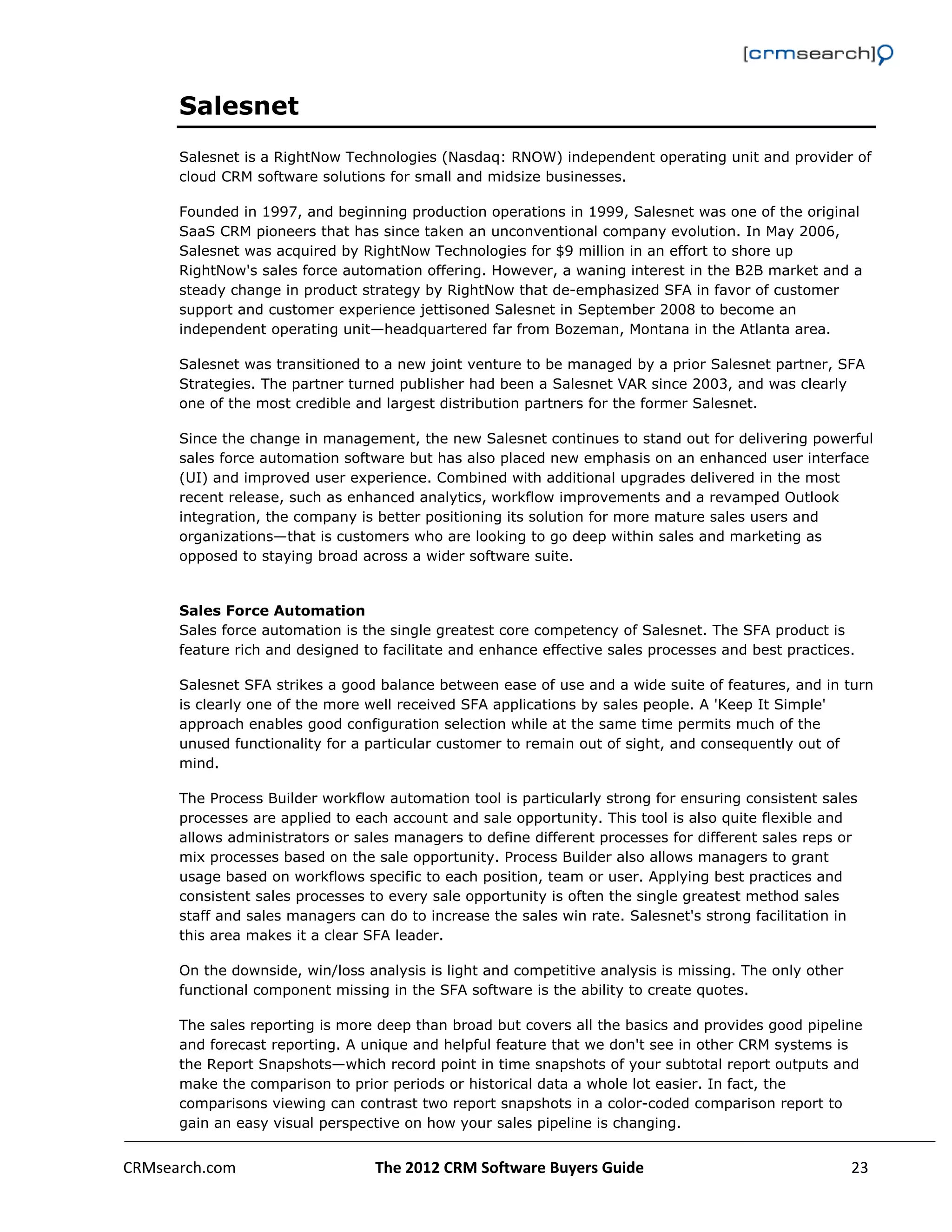                                                                                                         

      Salesnet
      Salesnet is a RightNow Technologies (Nasdaq: RNOW) independent operating unit and provider of
      cloud CRM software solutions for small and midsize businesses.

      Founded in 1997, and beginning production operations in 1999, Salesnet was one of the original
      SaaS CRM pioneers that has since taken an unconventional company evolution. In May 2006,
      Salesnet was acquired by RightNow Technologies for $9 million in an effort to shore up
      RightNow's sales force automation offering. However, a waning interest in the B2B market and a
      steady change in product strategy by RightNow that de-emphasized SFA in favor of customer
      support and customer experience jettisoned Salesnet in September 2008 to become an
      independent operating unit—headquartered far from Bozeman, Montana in the Atlanta area.

      Salesnet was transitioned to a new joint venture to be managed by a prior Salesnet partner, SFA
      Strategies. The partner turned publisher had been a Salesnet VAR since 2003, and was clearly
      one of the most credible and largest distribution partners for the former Salesnet.

      Since the change in management, the new Salesnet continues to stand out for delivering powerful
      sales force automation software but has also placed new emphasis on an enhanced user interface
      (UI) and improved user experience. Combined with additional upgrades delivered in the most
      recent release, such as enhanced analytics, workflow improvements and a revamped Outlook
      integration, the company is better positioning its solution for more mature sales users and
      organizations—that is customers who are looking to go deep within sales and marketing as
      opposed to staying broad across a wider software suite.


      Sales Force Automation
      Sales force automation is the single greatest core competency of Salesnet. The SFA product is
      feature rich and designed to facilitate and enhance effective sales processes and best practices.

      Salesnet SFA strikes a good balance between ease of use and a wide suite of features, and in turn
      is clearly one of the more well received SFA applications by sales people. A 'Keep It Simple'
      approach enables good configuration selection while at the same time permits much of the
      unused functionality for a particular customer to remain out of sight, and consequently out of
      mind.

      The Process Builder workflow automation tool is particularly strong for ensuring consistent sales
      processes are applied to each account and sale opportunity. This tool is also quite flexible and
      allows administrators or sales managers to define different processes for different sales reps or
      mix processes based on the sale opportunity. Process Builder also allows managers to grant
      usage based on workflows specific to each position, team or user. Applying best practices and
      consistent sales processes to every sale opportunity is often the single greatest method sales
      staff and sales managers can do to increase the sales win rate. Salesnet's strong facilitation in
      this area makes it a clear SFA leader.

      On the downside, win/loss analysis is light and competitive analysis is missing. The only other
      functional component missing in the SFA software is the ability to create quotes.

      The sales reporting is more deep than broad but covers all the basics and provides good pipeline
      and forecast reporting. A unique and helpful feature that we don't see in other CRM systems is
      the Report Snapshots—which record point in time snapshots of your subtotal report outputs and
      make the comparison to prior periods or historical data a whole lot easier. In fact, the
      comparisons viewing can contrast two report snapshots in a color-coded comparison report to
      gain an easy visual perspective on how your sales pipeline is changing.


CRMsearch.com                     The 2012 CRM Software Buyers Guide                                  23  
       
 