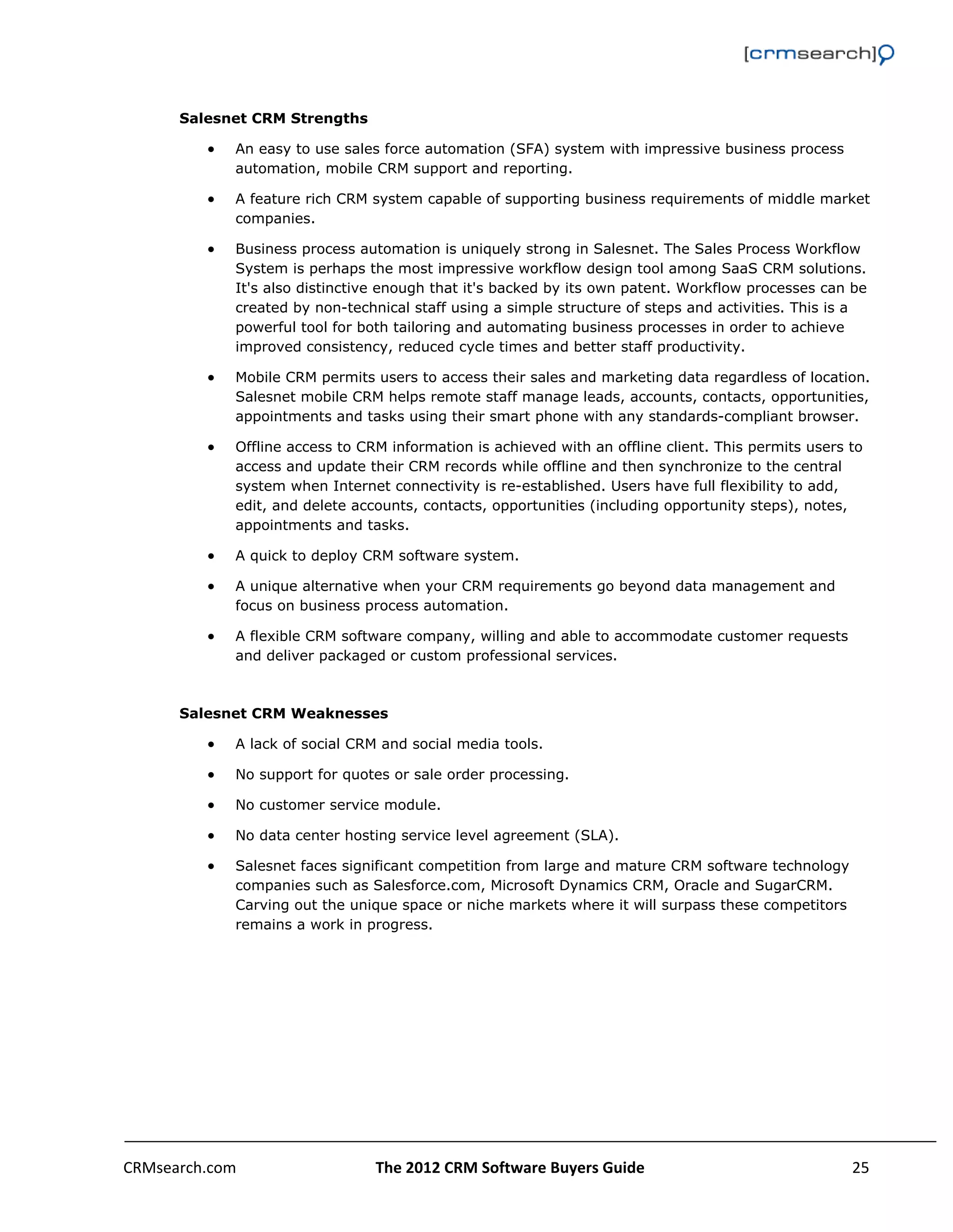                                                                                                         


      Salesnet CRM Strengths

             An easy to use sales force automation (SFA) system with impressive business process
              automation, mobile CRM support and reporting.

             A feature rich CRM system capable of supporting business requirements of middle market
              companies.

             Business process automation is uniquely strong in Salesnet. The Sales Process Workflow
              System is perhaps the most impressive workflow design tool among SaaS CRM solutions.
              It's also distinctive enough that it's backed by its own patent. Workflow processes can be
              created by non-technical staff using a simple structure of steps and activities. This is a
              powerful tool for both tailoring and automating business processes in order to achieve
              improved consistency, reduced cycle times and better staff productivity.

             Mobile CRM permits users to access their sales and marketing data regardless of location.
              Salesnet mobile CRM helps remote staff manage leads, accounts, contacts, opportunities,
              appointments and tasks using their smart phone with any standards-compliant browser.

             Offline access to CRM information is achieved with an offline client. This permits users to
              access and update their CRM records while offline and then synchronize to the central
              system when Internet connectivity is re-established. Users have full flexibility to add,
              edit, and delete accounts, contacts, opportunities (including opportunity steps), notes,
              appointments and tasks.

             A quick to deploy CRM software system.

             A unique alternative when your CRM requirements go beyond data management and
              focus on business process automation.

             A flexible CRM software company, willing and able to accommodate customer requests
              and deliver packaged or custom professional services.



      Salesnet CRM Weaknesses

             A lack of social CRM and social media tools.

             No support for quotes or sale order processing.

             No customer service module.

             No data center hosting service level agreement (SLA).

             Salesnet faces significant competition from large and mature CRM software technology
              companies such as Salesforce.com, Microsoft Dynamics CRM, Oracle and SugarCRM.
              Carving out the unique space or niche markets where it will surpass these competitors
              remains a work in progress.




CRMsearch.com                     The 2012 CRM Software Buyers Guide                                   25  
       
 