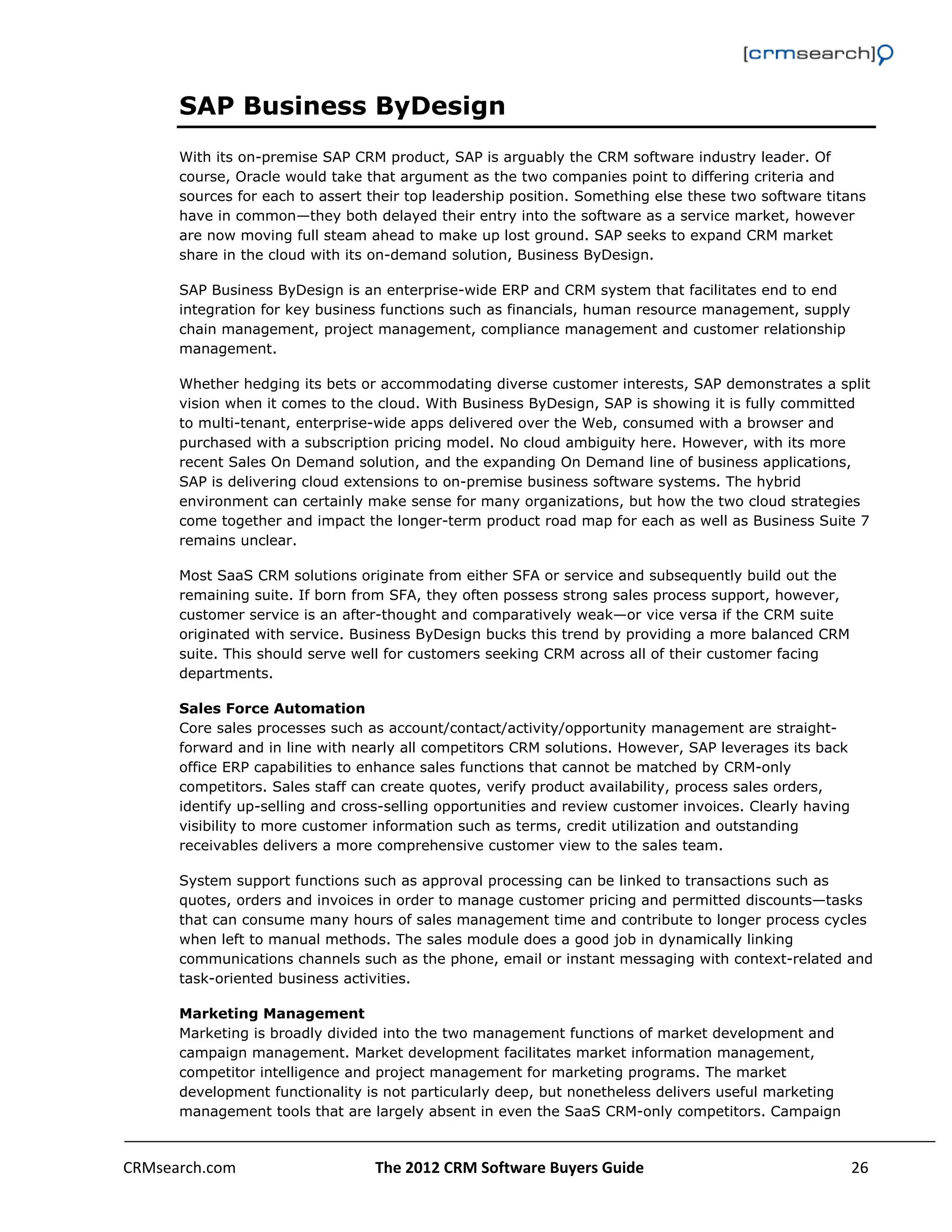                                                                                                         

      SAP Business ByDesign
      With its on-premise SAP CRM product, SAP is arguably the CRM software industry leader. Of
      course, Oracle would take that argument as the two companies point to differing criteria and
      sources for each to assert their top leadership position. Something else these two software titans
      have in common—they both delayed their entry into the software as a service market, however
      are now moving full steam ahead to make up lost ground. SAP seeks to expand CRM market
      share in the cloud with its on-demand solution, Business ByDesign.

      SAP Business ByDesign is an enterprise-wide ERP and CRM system that facilitates end to end
      integration for key business functions such as financials, human resource management, supply
      chain management, project management, compliance management and customer relationship
      management.

      Whether hedging its bets or accommodating diverse customer interests, SAP demonstrates a split
      vision when it comes to the cloud. With Business ByDesign, SAP is showing it is fully committed
      to multi-tenant, enterprise-wide apps delivered over the Web, consumed with a browser and
      purchased with a subscription pricing model. No cloud ambiguity here. However, with its more
      recent Sales On Demand solution, and the expanding On Demand line of business applications,
      SAP is delivering cloud extensions to on-premise business software systems. The hybrid
      environment can certainly make sense for many organizations, but how the two cloud strategies
      come together and impact the longer-term product road map for each as well as Business Suite 7
      remains unclear.

      Most SaaS CRM solutions originate from either SFA or service and subsequently build out the
      remaining suite. If born from SFA, they often possess strong sales process support, however,
      customer service is an after-thought and comparatively weak—or vice versa if the CRM suite
      originated with service. Business ByDesign bucks this trend by providing a more balanced CRM
      suite. This should serve well for customers seeking CRM across all of their customer facing
      departments.

      Sales Force Automation
      Core sales processes such as account/contact/activity/opportunity management are straight-
      forward and in line with nearly all competitors CRM solutions. However, SAP leverages its back
      office ERP capabilities to enhance sales functions that cannot be matched by CRM-only
      competitors. Sales staff can create quotes, verify product availability, process sales orders,
      identify up-selling and cross-selling opportunities and review customer invoices. Clearly having
      visibility to more customer information such as terms, credit utilization and outstanding
      receivables delivers a more comprehensive customer view to the sales team.

      System support functions such as approval processing can be linked to transactions such as
      quotes, orders and invoices in order to manage customer pricing and permitted discounts—tasks
      that can consume many hours of sales management time and contribute to longer process cycles
      when left to manual methods. The sales module does a good job in dynamically linking
      communications channels such as the phone, email or instant messaging with context-related and
      task-oriented business activities.

      Marketing Management
      Marketing is broadly divided into the two management functions of market development and
      campaign management. Market development facilitates market information management,
      competitor intelligence and project management for marketing programs. The market
      development functionality is not particularly deep, but nonetheless delivers useful marketing
      management tools that are largely absent in even the SaaS CRM-only competitors. Campaign



CRMsearch.com                     The 2012 CRM Software Buyers Guide                                  26  
       
 