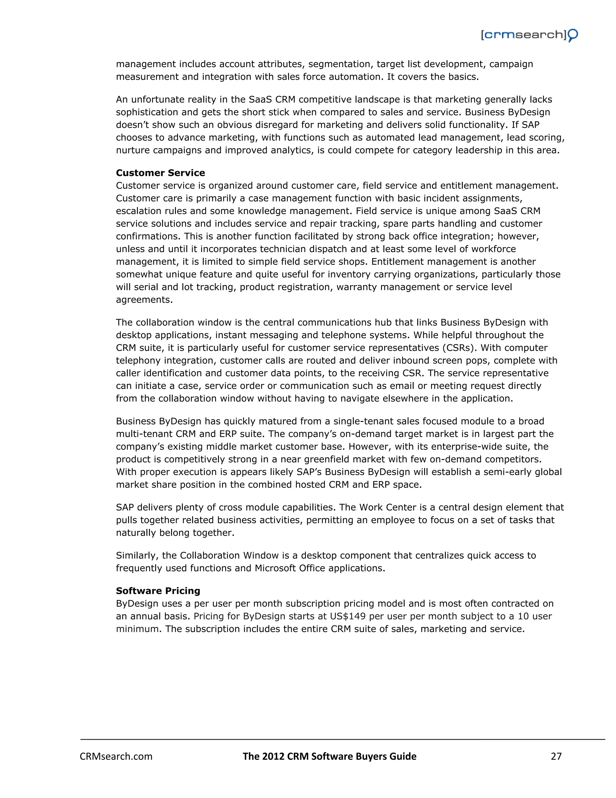                                                                                                         

      management includes account attributes, segmentation, target list development, campaign
      measurement and integration with sales force automation. It covers the basics.

      An unfortunate reality in the SaaS CRM competitive landscape is that marketing generally lacks
      sophistication and gets the short stick when compared to sales and service. Business ByDesign
      doesn’t show such an obvious disregard for marketing and delivers solid functionality. If SAP
      chooses to advance marketing, with functions such as automated lead management, lead scoring,
      nurture campaigns and improved analytics, is could compete for category leadership in this area.

      Customer Service
      Customer service is organized around customer care, field service and entitlement management.
      Customer care is primarily a case management function with basic incident assignments,
      escalation rules and some knowledge management. Field service is unique among SaaS CRM
      service solutions and includes service and repair tracking, spare parts handling and customer
      confirmations. This is another function facilitated by strong back office integration; however,
      unless and until it incorporates technician dispatch and at least some level of workforce
      management, it is limited to simple field service shops. Entitlement management is another
      somewhat unique feature and quite useful for inventory carrying organizations, particularly those
      will serial and lot tracking, product registration, warranty management or service level
      agreements.

      The collaboration window is the central communications hub that links Business ByDesign with
      desktop applications, instant messaging and telephone systems. While helpful throughout the
      CRM suite, it is particularly useful for customer service representatives (CSRs). With computer
      telephony integration, customer calls are routed and deliver inbound screen pops, complete with
      caller identification and customer data points, to the receiving CSR. The service representative
      can initiate a case, service order or communication such as email or meeting request directly
      from the collaboration window without having to navigate elsewhere in the application.

      Business ByDesign has quickly matured from a single-tenant sales focused module to a broad
      multi-tenant CRM and ERP suite. The company’s on-demand target market is in largest part the
      company’s existing middle market customer base. However, with its enterprise-wide suite, the
      product is competitively strong in a near greenfield market with few on-demand competitors.
      With proper execution is appears likely SAP’s Business ByDesign will establish a semi-early global
      market share position in the combined hosted CRM and ERP space.

      SAP delivers plenty of cross module capabilities. The Work Center is a central design element that
      pulls together related business activities, permitting an employee to focus on a set of tasks that
      naturally belong together.

      Similarly, the Collaboration Window is a desktop component that centralizes quick access to
      frequently used functions and Microsoft Office applications.

      Software Pricing
      ByDesign uses a per user per month subscription pricing model and is most often contracted on
      an annual basis. Pricing for ByDesign starts at US$149 per user per month subject to a 10 user
      minimum. The subscription includes the entire CRM suite of sales, marketing and service.




CRMsearch.com                    The 2012 CRM Software Buyers Guide                                   27  
       
 