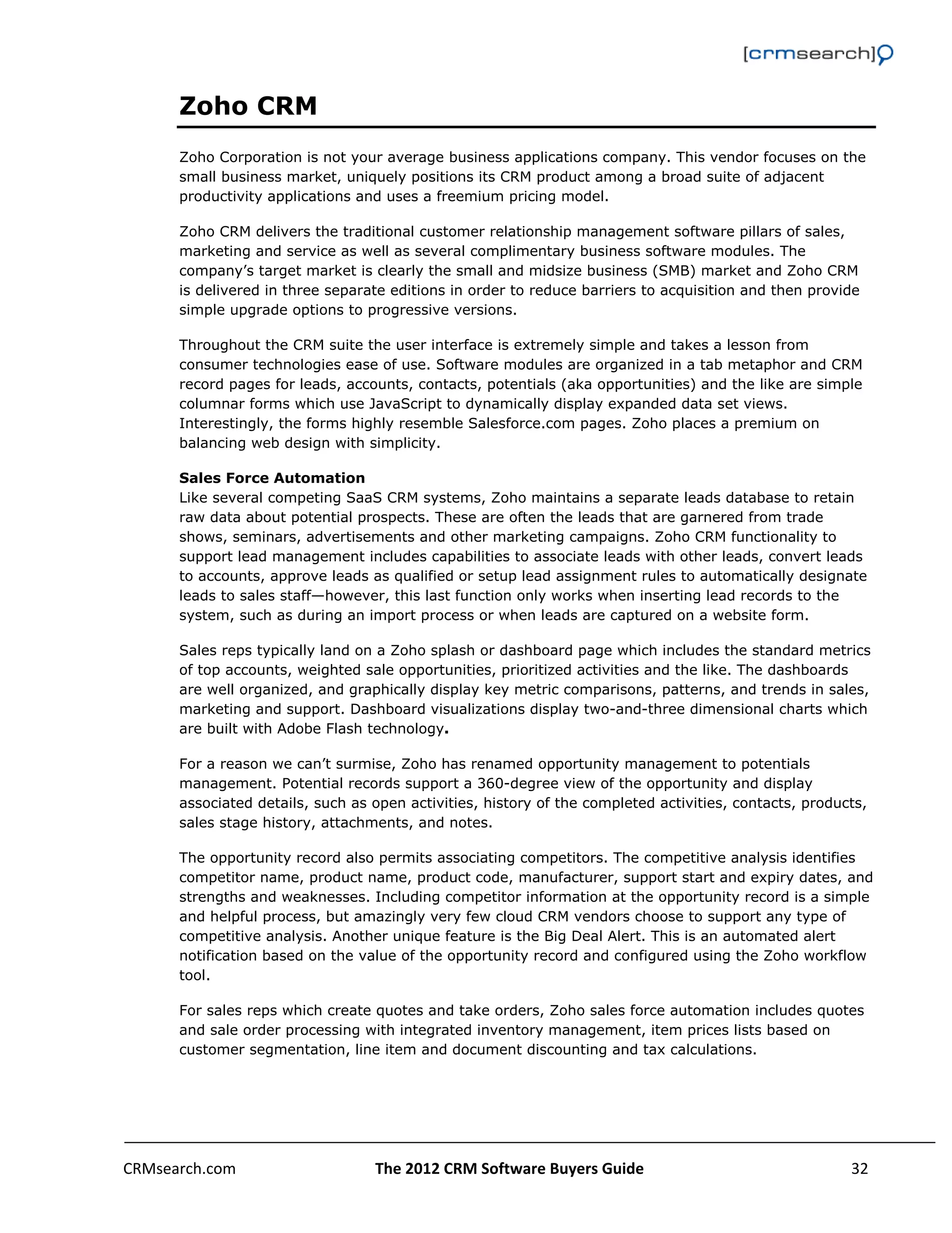                                                                                                           

      Zoho CRM
      Zoho Corporation is not your average business applications company. This vendor focuses on the
      small business market, uniquely positions its CRM product among a broad suite of adjacent
      productivity applications and uses a freemium pricing model.

      Zoho CRM delivers the traditional customer relationship management software pillars of sales,
      marketing and service as well as several complimentary business software modules. The
      company’s target market is clearly the small and midsize business (SMB) market and Zoho CRM
      is delivered in three separate editions in order to reduce barriers to acquisition and then provide
      simple upgrade options to progressive versions.

      Throughout the CRM suite the user interface is extremely simple and takes a lesson from
      consumer technologies ease of use. Software modules are organized in a tab metaphor and CRM
      record pages for leads, accounts, contacts, potentials (aka opportunities) and the like are simple
      columnar forms which use JavaScript to dynamically display expanded data set views.
      Interestingly, the forms highly resemble Salesforce.com pages. Zoho places a premium on
      balancing web design with simplicity.

      Sales Force Automation
      Like several competing SaaS CRM systems, Zoho maintains a separate leads database to retain
      raw data about potential prospects. These are often the leads that are garnered from trade
      shows, seminars, advertisements and other marketing campaigns. Zoho CRM functionality to
      support lead management includes capabilities to associate leads with other leads, convert leads
      to accounts, approve leads as qualified or setup lead assignment rules to automatically designate
      leads to sales staff—however, this last function only works when inserting lead records to the
      system, such as during an import process or when leads are captured on a website form.

      Sales reps typically land on a Zoho splash or dashboard page which includes the standard metrics
      of top accounts, weighted sale opportunities, prioritized activities and the like. The dashboards
      are well organized, and graphically display key metric comparisons, patterns, and trends in sales,
      marketing and support. Dashboard visualizations display two-and-three dimensional charts which
      are built with Adobe Flash technology.

      For a reason we can’t surmise, Zoho has renamed opportunity management to potentials
      management. Potential records support a 360-degree view of the opportunity and display
      associated details, such as open activities, history of the completed activities, contacts, products,
      sales stage history, attachments, and notes.

      The opportunity record also permits associating competitors. The competitive analysis identifies
      competitor name, product name, product code, manufacturer, support start and expiry dates, and
      strengths and weaknesses. Including competitor information at the opportunity record is a simple
      and helpful process, but amazingly very few cloud CRM vendors choose to support any type of
      competitive analysis. Another unique feature is the Big Deal Alert. This is an automated alert
      notification based on the value of the opportunity record and configured using the Zoho workflow
      tool.

      For sales reps which create quotes and take orders, Zoho sales force automation includes quotes
      and sale order processing with integrated inventory management, item prices lists based on
      customer segmentation, line item and document discounting and tax calculations.




CRMsearch.com                     The 2012 CRM Software Buyers Guide                                    32  
       
 