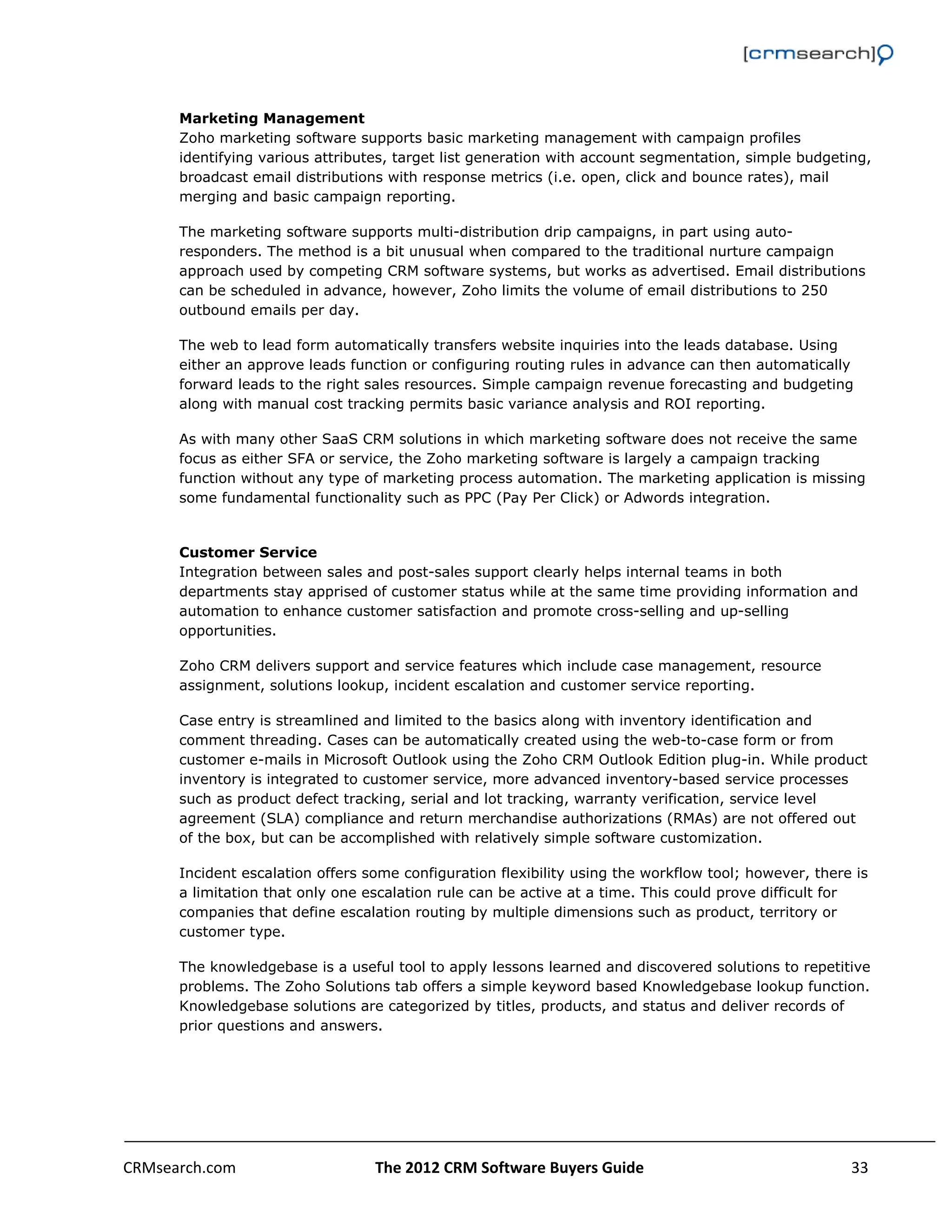                                                                                                         


      Marketing Management
      Zoho marketing software supports basic marketing management with campaign profiles
      identifying various attributes, target list generation with account segmentation, simple budgeting,
      broadcast email distributions with response metrics (i.e. open, click and bounce rates), mail
      merging and basic campaign reporting.

      The marketing software supports multi-distribution drip campaigns, in part using auto-
      responders. The method is a bit unusual when compared to the traditional nurture campaign
      approach used by competing CRM software systems, but works as advertised. Email distributions
      can be scheduled in advance, however, Zoho limits the volume of email distributions to 250
      outbound emails per day.

      The web to lead form automatically transfers website inquiries into the leads database. Using
      either an approve leads function or configuring routing rules in advance can then automatically
      forward leads to the right sales resources. Simple campaign revenue forecasting and budgeting
      along with manual cost tracking permits basic variance analysis and ROI reporting.

      As with many other SaaS CRM solutions in which marketing software does not receive the same
      focus as either SFA or service, the Zoho marketing software is largely a campaign tracking
      function without any type of marketing process automation. The marketing application is missing
      some fundamental functionality such as PPC (Pay Per Click) or Adwords integration.


      Customer Service
      Integration between sales and post-sales support clearly helps internal teams in both
      departments stay apprised of customer status while at the same time providing information and
      automation to enhance customer satisfaction and promote cross-selling and up-selling
      opportunities.

      Zoho CRM delivers support and service features which include case management, resource
      assignment, solutions lookup, incident escalation and customer service reporting.

      Case entry is streamlined and limited to the basics along with inventory identification and
      comment threading. Cases can be automatically created using the web-to-case form or from
      customer e-mails in Microsoft Outlook using the Zoho CRM Outlook Edition plug-in. While product
      inventory is integrated to customer service, more advanced inventory-based service processes
      such as product defect tracking, serial and lot tracking, warranty verification, service level
      agreement (SLA) compliance and return merchandise authorizations (RMAs) are not offered out
      of the box, but can be accomplished with relatively simple software customization.

      Incident escalation offers some configuration flexibility using the workflow tool; however, there is
      a limitation that only one escalation rule can be active at a time. This could prove difficult for
      companies that define escalation routing by multiple dimensions such as product, territory or
      customer type.

      The knowledgebase is a useful tool to apply lessons learned and discovered solutions to repetitive
      problems. The Zoho Solutions tab offers a simple keyword based Knowledgebase lookup function.
      Knowledgebase solutions are categorized by titles, products, and status and deliver records of
      prior questions and answers.




CRMsearch.com                     The 2012 CRM Software Buyers Guide                                   33  
       
 