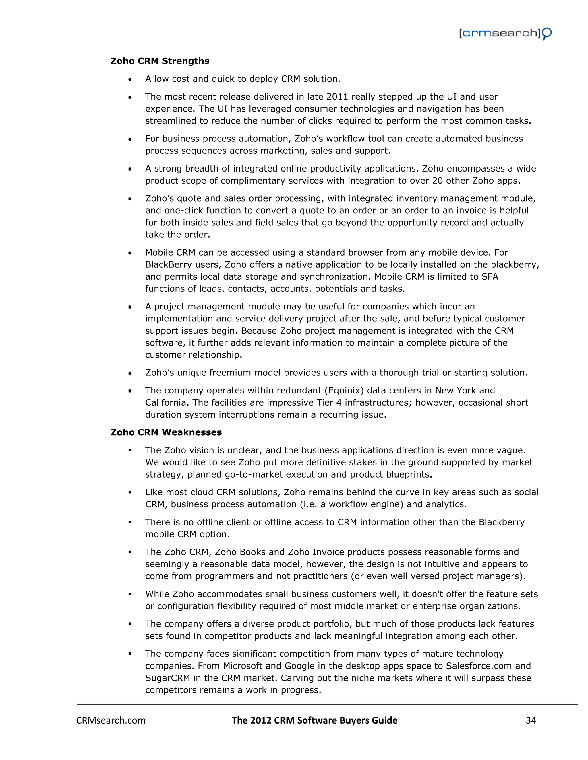                                                                                                           

      Zoho CRM Strengths

             A low cost and quick to deploy CRM solution.

             The most recent release delivered in late 2011 really stepped up the UI and user
              experience. The UI has leveraged consumer technologies and navigation has been
              streamlined to reduce the number of clicks required to perform the most common tasks.

             For business process automation, Zoho’s workflow tool can create automated business
              process sequences across marketing, sales and support.

             A strong breadth of integrated online productivity applications. Zoho encompasses a wide
              product scope of complimentary services with integration to over 20 other Zoho apps.

             Zoho’s quote and sales order processing, with integrated inventory management module,
              and one-click function to convert a quote to an order or an order to an invoice is helpful
              for both inside sales and field sales that go beyond the opportunity record and actually
              take the order.

             Mobile CRM can be accessed using a standard browser from any mobile device. For
              BlackBerry users, Zoho offers a native application to be locally installed on the blackberry,
              and permits local data storage and synchronization. Mobile CRM is limited to SFA
              functions of leads, contacts, accounts, potentials and tasks.

             A project management module may be useful for companies which incur an
              implementation and service delivery project after the sale, and before typical customer
              support issues begin. Because Zoho project management is integrated with the CRM
              software, it further adds relevant information to maintain a complete picture of the
              customer relationship.

             Zoho’s unique freemium model provides users with a thorough trial or starting solution.

             The company operates within redundant (Equinix) data centers in New York and
              California. The facilities are impressive Tier 4 infrastructures; however, occasional short
              duration system interruptions remain a recurring issue.

      Zoho CRM Weaknesses

             The Zoho vision is unclear, and the business applications direction is even more vague.
              We would like to see Zoho put more definitive stakes in the ground supported by market
              strategy, planned go-to-market execution and product blueprints.

             Like most cloud CRM solutions, Zoho remains behind the curve in key areas such as social
              CRM, business process automation (i.e. a workflow engine) and analytics.

             There is no offline client or offline access to CRM information other than the Blackberry
              mobile CRM option.

             The Zoho CRM, Zoho Books and Zoho Invoice products possess reasonable forms and
              seemingly a reasonable data model, however, the design is not intuitive and appears to
              come from programmers and not practitioners (or even well versed project managers).

             While Zoho accommodates small business customers well, it doesn't offer the feature sets
              or configuration flexibility required of most middle market or enterprise organizations.

             The company offers a diverse product portfolio, but much of those products lack features
              sets found in competitor products and lack meaningful integration among each other.

             The company faces significant competition from many types of mature technology
              companies. From Microsoft and Google in the desktop apps space to Salesforce.com and
              SugarCRM in the CRM market. Carving out the niche markets where it will surpass these
              competitors remains a work in progress.


CRMsearch.com                     The 2012 CRM Software Buyers Guide                                    34  
       
 
