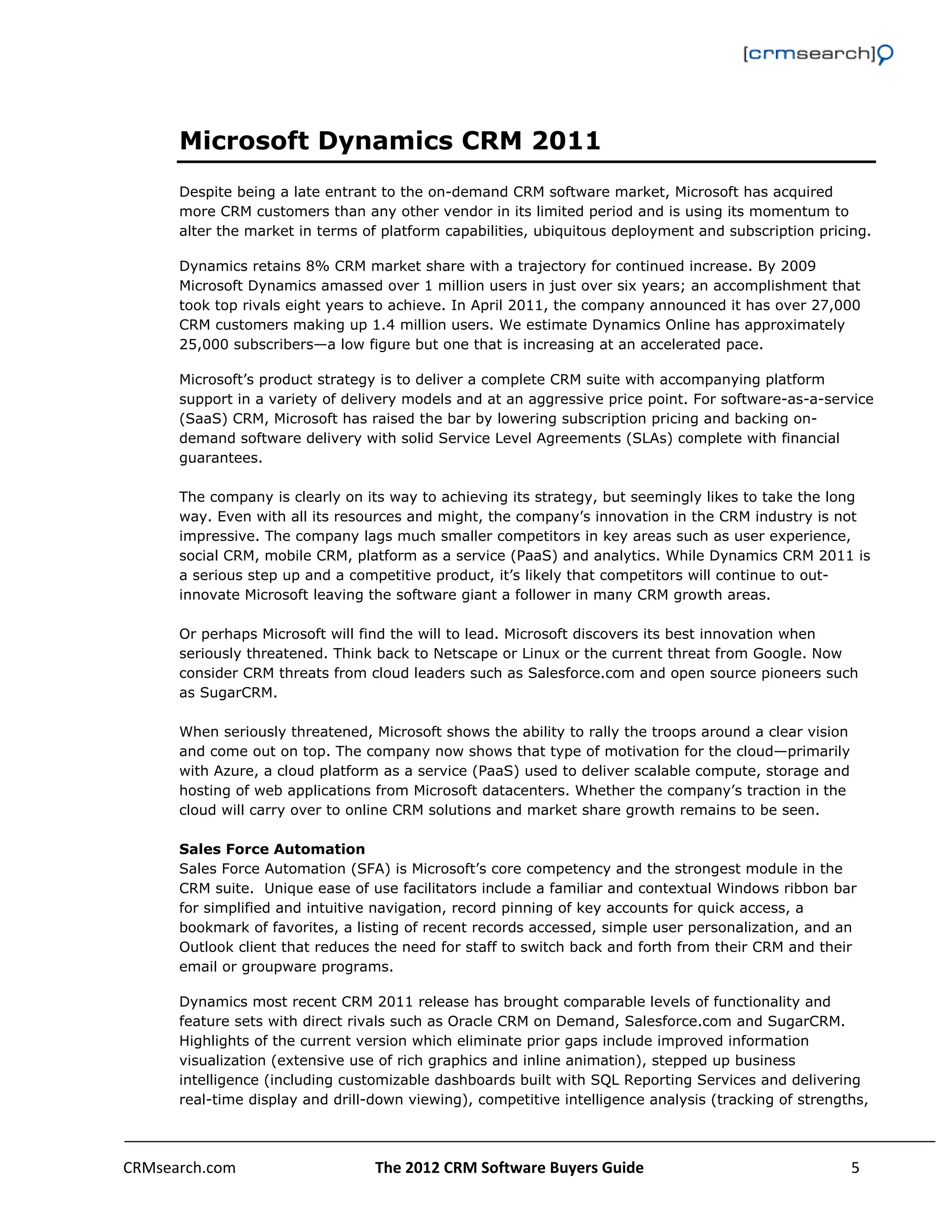                                                                                                         



      Microsoft Dynamics CRM 2011
      Despite being a late entrant to the on-demand CRM software market, Microsoft has acquired
      more CRM customers than any other vendor in its limited period and is using its momentum to
      alter the market in terms of platform capabilities, ubiquitous deployment and subscription pricing.

      Dynamics retains 8% CRM market share with a trajectory for continued increase. By 2009
      Microsoft Dynamics amassed over 1 million users in just over six years; an accomplishment that
      took top rivals eight years to achieve. In April 2011, the company announced it has over 27,000
      CRM customers making up 1.4 million users. We estimate Dynamics Online has approximately
      25,000 subscribers—a low figure but one that is increasing at an accelerated pace.

      Microsoft’s product strategy is to deliver a complete CRM suite with accompanying platform
      support in a variety of delivery models and at an aggressive price point. For software-as-a-service
      (SaaS) CRM, Microsoft has raised the bar by lowering subscription pricing and backing on-
      demand software delivery with solid Service Level Agreements (SLAs) complete with financial
      guarantees.

      The company is clearly on its way to achieving its strategy, but seemingly likes to take the long
      way. Even with all its resources and might, the company’s innovation in the CRM industry is not
      impressive. The company lags much smaller competitors in key areas such as user experience,
      social CRM, mobile CRM, platform as a service (PaaS) and analytics. While Dynamics CRM 2011 is
      a serious step up and a competitive product, it’s likely that competitors will continue to out-
      innovate Microsoft leaving the software giant a follower in many CRM growth areas.

      Or perhaps Microsoft will find the will to lead. Microsoft discovers its best innovation when
      seriously threatened. Think back to Netscape or Linux or the current threat from Google. Now
      consider CRM threats from cloud leaders such as Salesforce.com and open source pioneers such
      as SugarCRM.

      When seriously threatened, Microsoft shows the ability to rally the troops around a clear vision
      and come out on top. The company now shows that type of motivation for the cloud—primarily
      with Azure, a cloud platform as a service (PaaS) used to deliver scalable compute, storage and
      hosting of web applications from Microsoft datacenters. Whether the company’s traction in the
      cloud will carry over to online CRM solutions and market share growth remains to be seen.

      Sales Force Automation
      Sales Force Automation (SFA) is Microsoft’s core competency and the strongest module in the
      CRM suite. Unique ease of use facilitators include a familiar and contextual Windows ribbon bar
      for simplified and intuitive navigation, record pinning of key accounts for quick access, a
      bookmark of favorites, a listing of recent records accessed, simple user personalization, and an
      Outlook client that reduces the need for staff to switch back and forth from their CRM and their
      email or groupware programs.

      Dynamics most recent CRM 2011 release has brought comparable levels of functionality and
      feature sets with direct rivals such as Oracle CRM on Demand, Salesforce.com and SugarCRM.
      Highlights of the current version which eliminate prior gaps include improved information
      visualization (extensive use of rich graphics and inline animation), stepped up business
      intelligence (including customizable dashboards built with SQL Reporting Services and delivering
      real-time display and drill-down viewing), competitive intelligence analysis (tracking of strengths,



CRMsearch.com                     The 2012 CRM Software Buyers Guide                                   5  
       
 