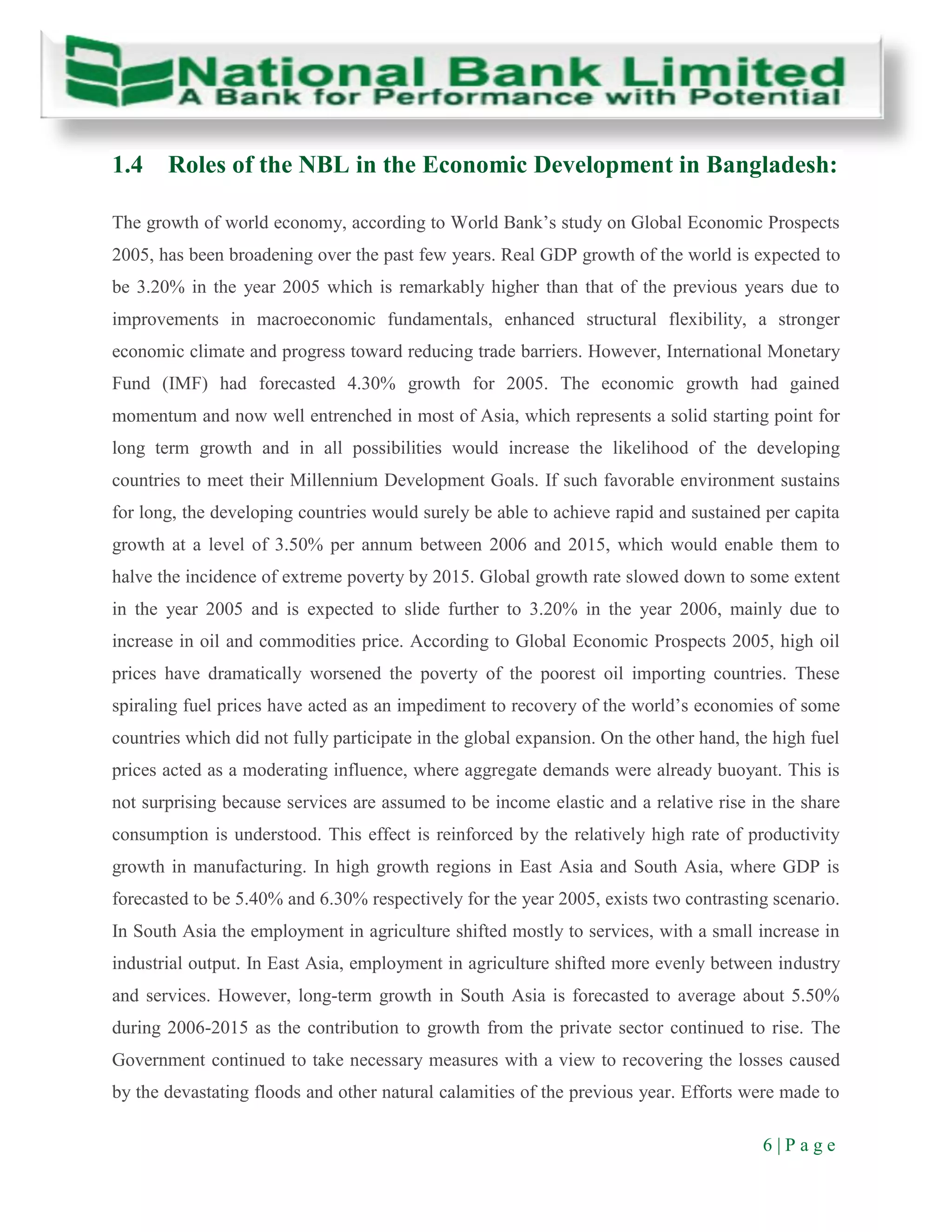 6 | P a g e
1.4 Roles of the NBL in the Economic Development in Bangladesh:
The growth of world economy, according to World Bank’s study on Global Economic Prospects
2005, has been broadening over the past few years. Real GDP growth of the world is expected to
be 3.20% in the year 2005 which is remarkably higher than that of the previous years due to
improvements in macroeconomic fundamentals, enhanced structural flexibility, a stronger
economic climate and progress toward reducing trade barriers. However, International Monetary
Fund (IMF) had forecasted 4.30% growth for 2005. The economic growth had gained
momentum and now well entrenched in most of Asia, which represents a solid starting point for
long term growth and in all possibilities would increase the likelihood of the developing
countries to meet their Millennium Development Goals. If such favorable environment sustains
for long, the developing countries would surely be able to achieve rapid and sustained per capita
growth at a level of 3.50% per annum between 2006 and 2015, which would enable them to
halve the incidence of extreme poverty by 2015. Global growth rate slowed down to some extent
in the year 2005 and is expected to slide further to 3.20% in the year 2006, mainly due to
increase in oil and commodities price. According to Global Economic Prospects 2005, high oil
prices have dramatically worsened the poverty of the poorest oil importing countries. These
spiraling fuel prices have acted as an impediment to recovery of the world’s economies of some
countries which did not fully participate in the global expansion. On the other hand, the high fuel
prices acted as a moderating influence, where aggregate demands were already buoyant. This is
not surprising because services are assumed to be income elastic and a relative rise in the share
consumption is understood. This effect is reinforced by the relatively high rate of productivity
growth in manufacturing. In high growth regions in East Asia and South Asia, where GDP is
forecasted to be 5.40% and 6.30% respectively for the year 2005, exists two contrasting scenario.
In South Asia the employment in agriculture shifted mostly to services, with a small increase in
industrial output. In East Asia, employment in agriculture shifted more evenly between industry
and services. However, long-term growth in South Asia is forecasted to average about 5.50%
during 2006-2015 as the contribution to growth from the private sector continued to rise. The
Government continued to take necessary measures with a view to recovering the losses caused
by the devastating floods and other natural calamities of the previous year. Efforts were made to
 