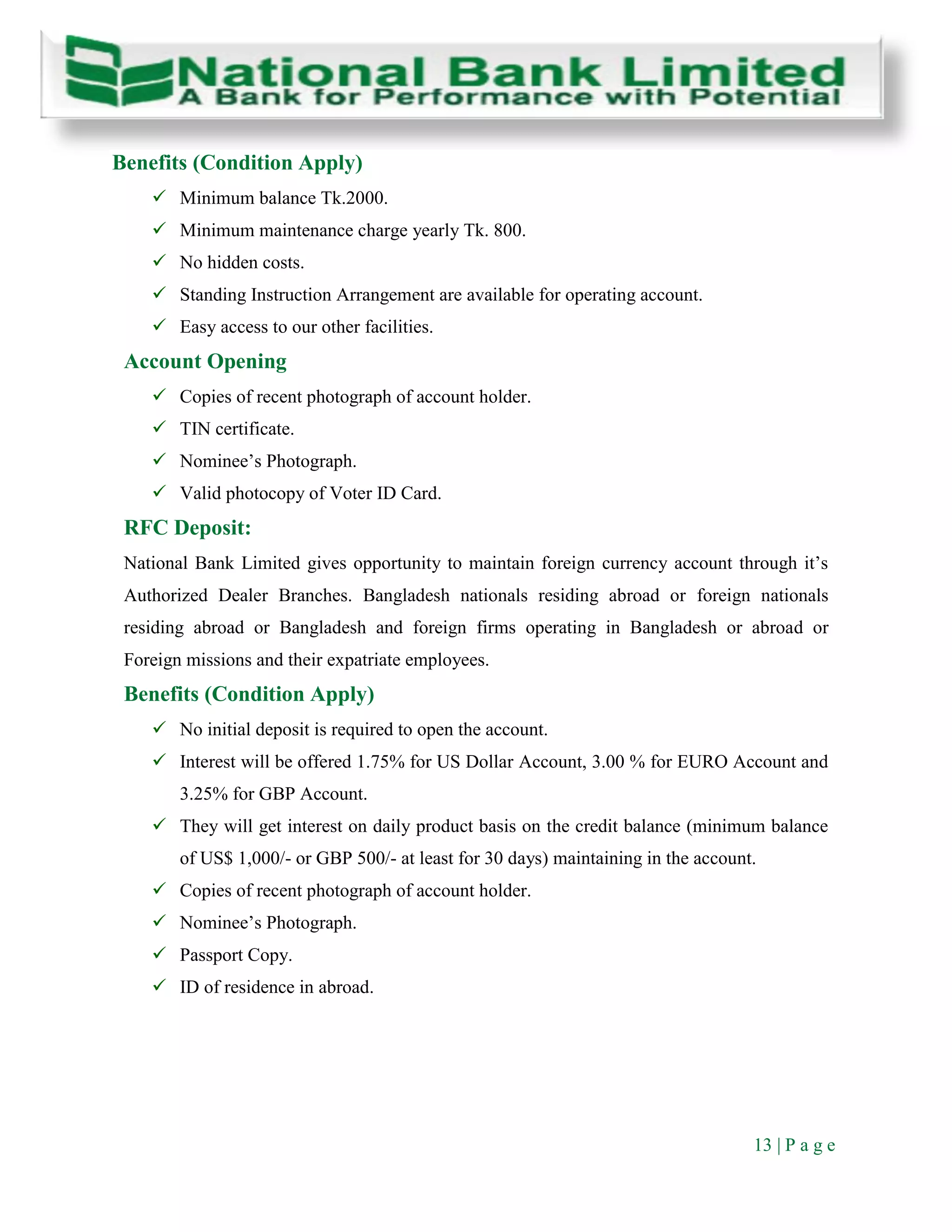 13 | P a g e
Benefits (Condition Apply)
 Minimum balance Tk.2000.
 Minimum maintenance charge yearly Tk. 800.
 No hidden costs.
 Standing Instruction Arrangement are available for operating account.
 Easy access to our other facilities.
Account Opening
 Copies of recent photograph of account holder.
 TIN certificate.
 Nominee’s Photograph.
 Valid photocopy of Voter ID Card.
RFC Deposit:
National Bank Limited gives opportunity to maintain foreign currency account through it’s
Authorized Dealer Branches. Bangladesh nationals residing abroad or foreign nationals
residing abroad or Bangladesh and foreign firms operating in Bangladesh or abroad or
Foreign missions and their expatriate employees.
Benefits (Condition Apply)
 No initial deposit is required to open the account.
 Interest will be offered 1.75% for US Dollar Account, 3.00 % for EURO Account and
3.25% for GBP Account.
 They will get interest on daily product basis on the credit balance (minimum balance
of US$ 1,000/- or GBP 500/- at least for 30 days) maintaining in the account.
 Copies of recent photograph of account holder.
 Nominee’s Photograph.
 Passport Copy.
 ID of residence in abroad.
 