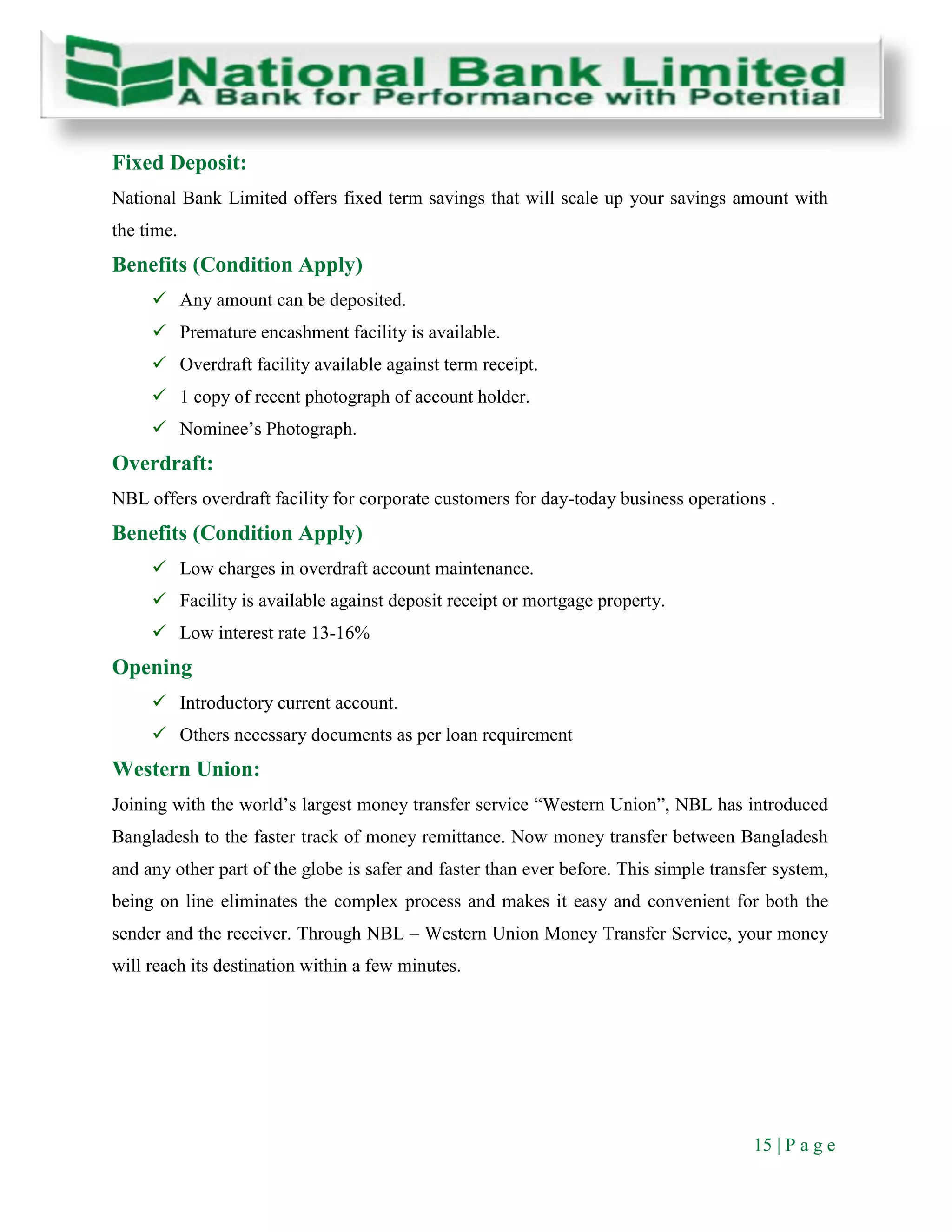15 | P a g e
Fixed Deposit:
National Bank Limited offers fixed term savings that will scale up your savings amount with
the time.
Benefits (Condition Apply)
 Any amount can be deposited.
 Premature encashment facility is available.
 Overdraft facility available against term receipt.
 1 copy of recent photograph of account holder.
 Nominee’s Photograph.
Overdraft:
NBL offers overdraft facility for corporate customers for day-today business operations .
Benefits (Condition Apply)
 Low charges in overdraft account maintenance.
 Facility is available against deposit receipt or mortgage property.
 Low interest rate 13-16%
Opening
 Introductory current account.
 Others necessary documents as per loan requirement
Western Union:
Joining with the world’s largest money transfer service “Western Union”, NBL has introduced
Bangladesh to the faster track of money remittance. Now money transfer between Bangladesh
and any other part of the globe is safer and faster than ever before. This simple transfer system,
being on line eliminates the complex process and makes it easy and convenient for both the
sender and the receiver. Through NBL – Western Union Money Transfer Service, your money
will reach its destination within a few minutes.
 