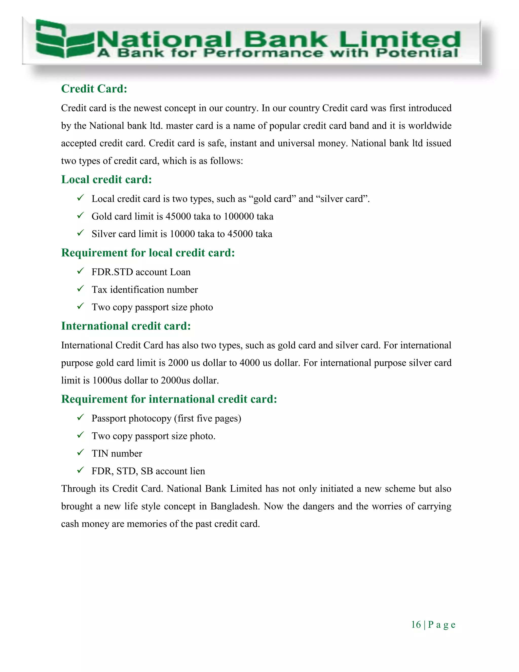 16 | P a g e
Credit Card:
Credit card is the newest concept in our country. In our country Credit card was first introduced
by the National bank ltd. master card is a name of popular credit card band and it is worldwide
accepted credit card. Credit card is safe, instant and universal money. National bank ltd issued
two types of credit card, which is as follows:
Local credit card:
 Local credit card is two types, such as “gold card” and “silver card”.
 Gold card limit is 45000 taka to 100000 taka
 Silver card limit is 10000 taka to 45000 taka
Requirement for local credit card:
 FDR.STD account Loan
 Tax identification number
 Two copy passport size photo
International credit card:
International Credit Card has also two types, such as gold card and silver card. For international
purpose gold card limit is 2000 us dollar to 4000 us dollar. For international purpose silver card
limit is 1000us dollar to 2000us dollar.
Requirement for international credit card:
 Passport photocopy (first five pages)
 Two copy passport size photo.
 TIN number
 FDR, STD, SB account lien
Through its Credit Card. National Bank Limited has not only initiated a new scheme but also
brought a new life style concept in Bangladesh. Now the dangers and the worries of carrying
cash money are memories of the past credit card.
 