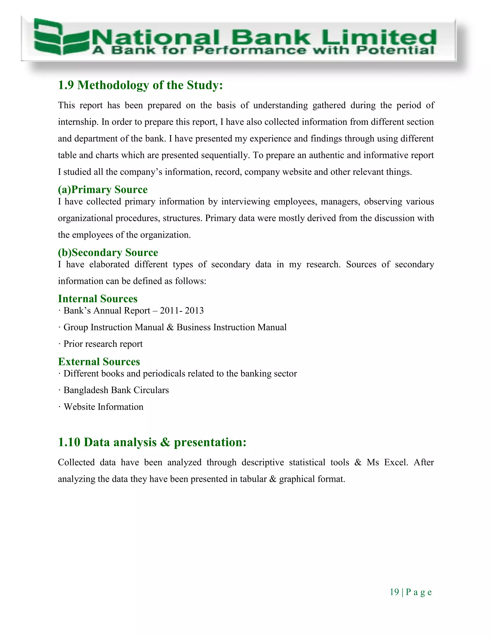 19 | P a g e
1.9 Methodology of the Study:
This report has been prepared on the basis of understanding gathered during the period of
internship. In order to prepare this report, I have also collected information from different section
and department of the bank. I have presented my experience and findings through using different
table and charts which are presented sequentially. To prepare an authentic and informative report
I studied all the company’s information, record, company website and other relevant things.
(a)Primary Source
I have collected primary information by interviewing employees, managers, observing various
organizational procedures, structures. Primary data were mostly derived from the discussion with
the employees of the organization.
(b)Secondary Source
I have elaborated different types of secondary data in my research. Sources of secondary
information can be defined as follows:
Internal Sources
· Bank’s Annual Report – 2011- 2013
· Group Instruction Manual & Business Instruction Manual
· Prior research report
External Sources
· Different books and periodicals related to the banking sector
· Bangladesh Bank Circulars
· Website Information
1.10 Data analysis & presentation:
Collected data have been analyzed through descriptive statistical tools & Ms Excel. After
analyzing the data they have been presented in tabular & graphical format.
 
