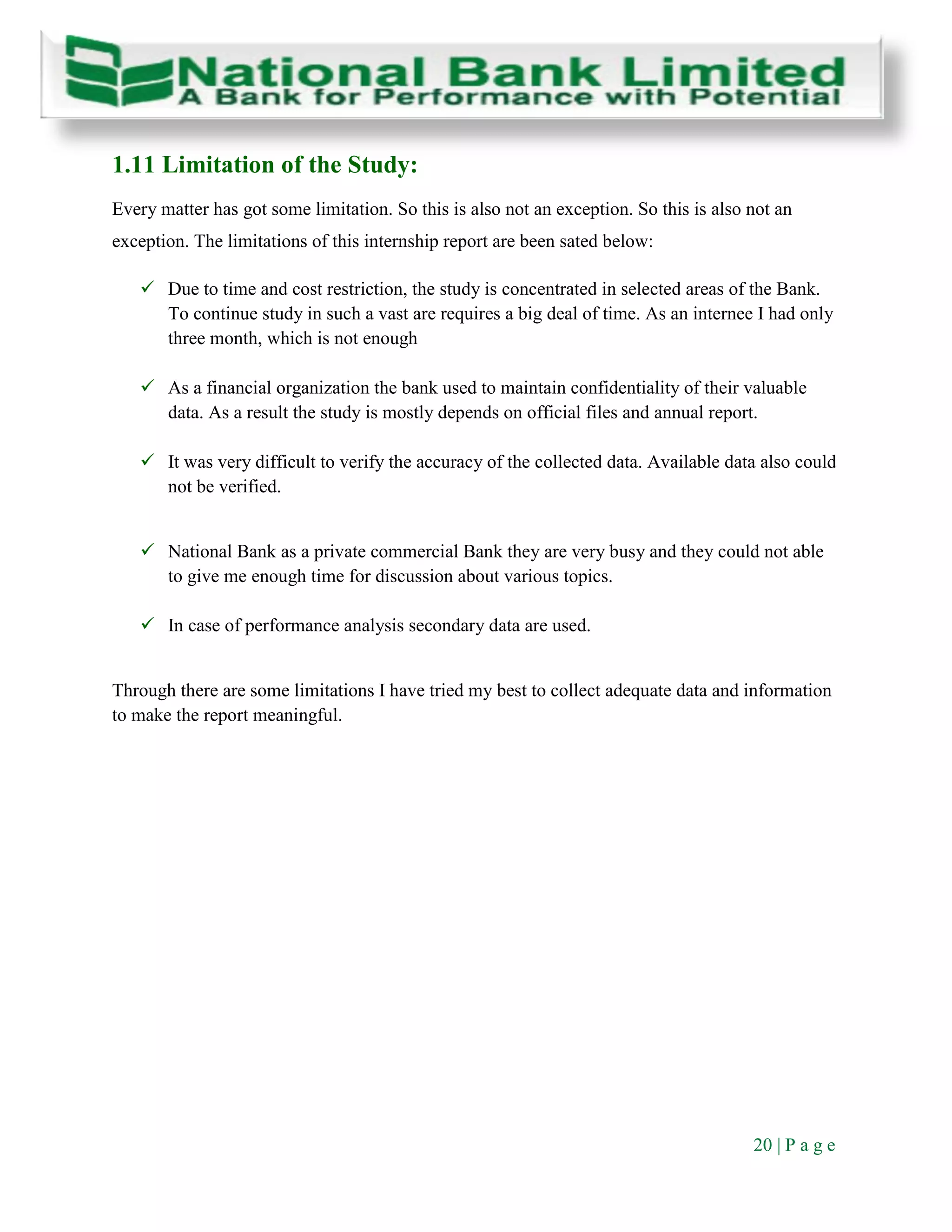 20 | P a g e
1.11 Limitation of the Study:
Every matter has got some limitation. So this is also not an exception. So this is also not an
exception. The limitations of this internship report are been sated below:
 Due to time and cost restriction, the study is concentrated in selected areas of the Bank.
To continue study in such a vast are requires a big deal of time. As an internee I had only
three month, which is not enough
 As a financial organization the bank used to maintain confidentiality of their valuable
data. As a result the study is mostly depends on official files and annual report.
 It was very difficult to verify the accuracy of the collected data. Available data also could
not be verified.
 National Bank as a private commercial Bank they are very busy and they could not able
to give me enough time for discussion about various topics.
 In case of performance analysis secondary data are used.
Through there are some limitations I have tried my best to collect adequate data and information
to make the report meaningful.
 