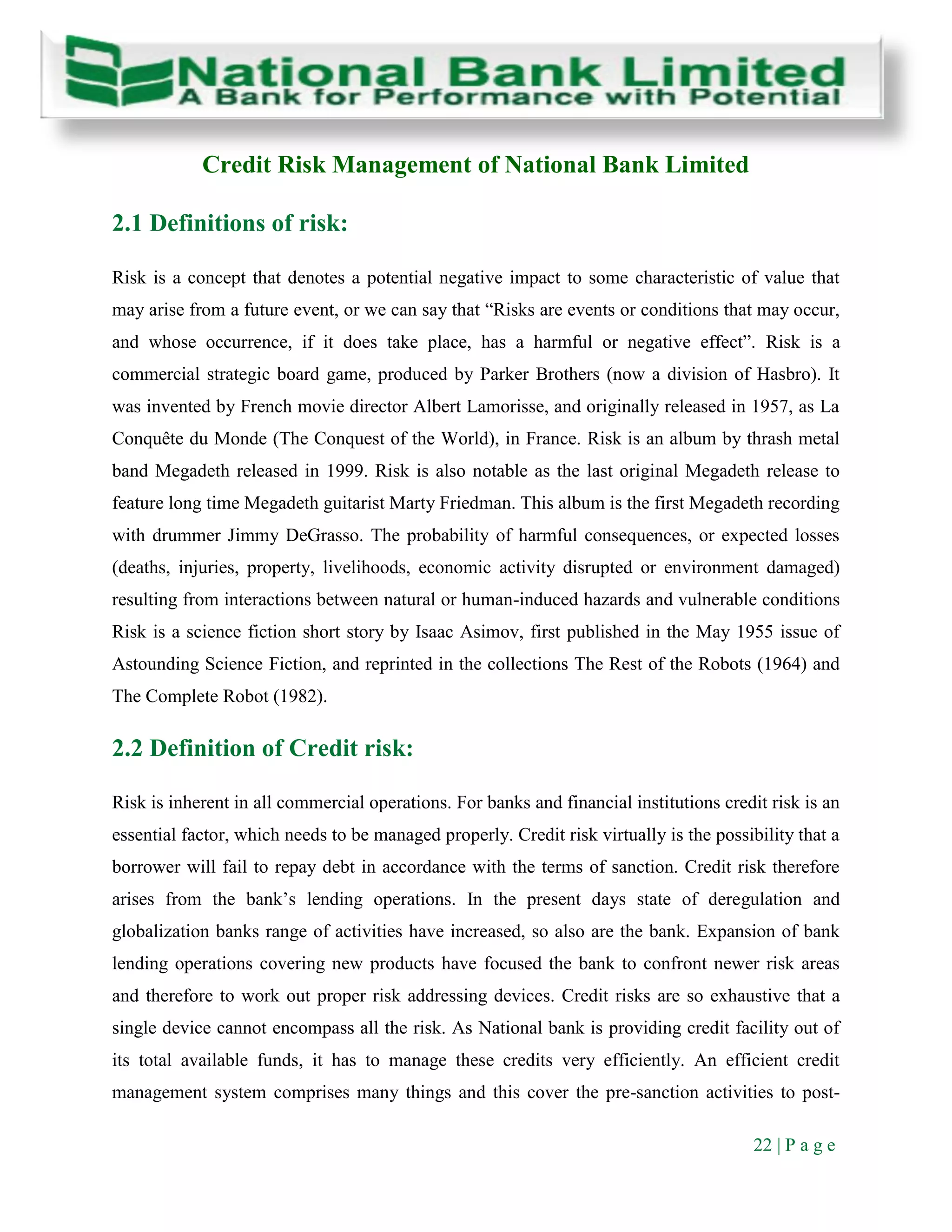 22 | P a g e
Credit Risk Management of National Bank Limited
2.1 Definitions of risk:
Risk is a concept that denotes a potential negative impact to some characteristic of value that
may arise from a future event, or we can say that “Risks are events or conditions that may occur,
and whose occurrence, if it does take place, has a harmful or negative effect”. Risk is a
commercial strategic board game, produced by Parker Brothers (now a division of Hasbro). It
was invented by French movie director Albert Lamorisse, and originally released in 1957, as La
Conquête du Monde (The Conquest of the World), in France. Risk is an album by thrash metal
band Megadeth released in 1999. Risk is also notable as the last original Megadeth release to
feature long time Megadeth guitarist Marty Friedman. This album is the first Megadeth recording
with drummer Jimmy DeGrasso. The probability of harmful consequences, or expected losses
(deaths, injuries, property, livelihoods, economic activity disrupted or environment damaged)
resulting from interactions between natural or human-induced hazards and vulnerable conditions
Risk is a science fiction short story by Isaac Asimov, first published in the May 1955 issue of
Astounding Science Fiction, and reprinted in the collections The Rest of the Robots (1964) and
The Complete Robot (1982).
2.2 Definition of Credit risk:
Risk is inherent in all commercial operations. For banks and financial institutions credit risk is an
essential factor, which needs to be managed properly. Credit risk virtually is the possibility that a
borrower will fail to repay debt in accordance with the terms of sanction. Credit risk therefore
arises from the bank’s lending operations. In the present days state of deregulation and
globalization banks range of activities have increased, so also are the bank. Expansion of bank
lending operations covering new products have focused the bank to confront newer risk areas
and therefore to work out proper risk addressing devices. Credit risks are so exhaustive that a
single device cannot encompass all the risk. As National bank is providing credit facility out of
its total available funds, it has to manage these credits very efficiently. An efficient credit
management system comprises many things and this cover the pre-sanction activities to post-
 