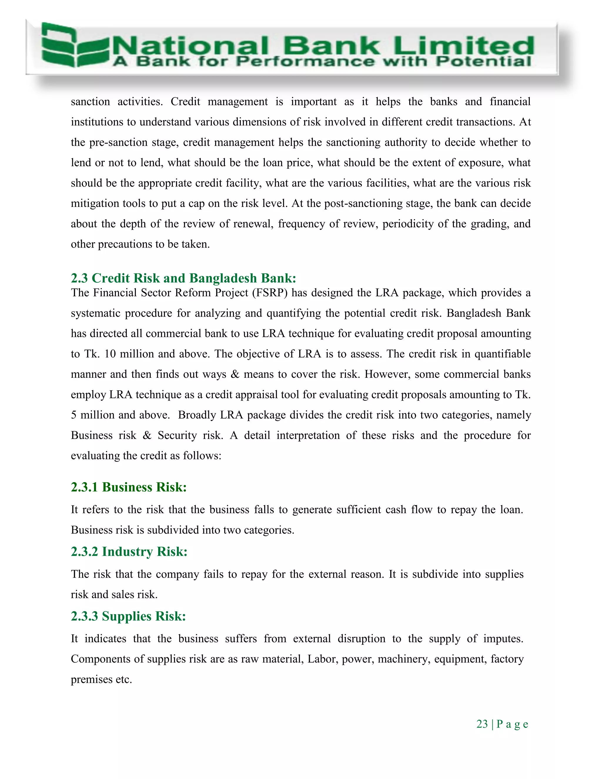 23 | P a g e
sanction activities. Credit management is important as it helps the banks and financial
institutions to understand various dimensions of risk involved in different credit transactions. At
the pre-sanction stage, credit management helps the sanctioning authority to decide whether to
lend or not to lend, what should be the loan price, what should be the extent of exposure, what
should be the appropriate credit facility, what are the various facilities, what are the various risk
mitigation tools to put a cap on the risk level. At the post-sanctioning stage, the bank can decide
about the depth of the review of renewal, frequency of review, periodicity of the grading, and
other precautions to be taken.
2.3 Credit Risk and Bangladesh Bank:
The Financial Sector Reform Project (FSRP) has designed the LRA package, which provides a
systematic procedure for analyzing and quantifying the potential credit risk. Bangladesh Bank
has directed all commercial bank to use LRA technique for evaluating credit proposal amounting
to Tk. 10 million and above. The objective of LRA is to assess. The credit risk in quantifiable
manner and then finds out ways & means to cover the risk. However, some commercial banks
employ LRA technique as a credit appraisal tool for evaluating credit proposals amounting to Tk.
5 million and above. Broadly LRA package divides the credit risk into two categories, namely
Business risk & Security risk. A detail interpretation of these risks and the procedure for
evaluating the credit as follows:
2.3.1 Business Risk:
It refers to the risk that the business falls to generate sufficient cash flow to repay the loan.
Business risk is subdivided into two categories.
2.3.2 Industry Risk:
The risk that the company fails to repay for the external reason. It is subdivide into supplies
risk and sales risk.
2.3.3 Supplies Risk:
It indicates that the business suffers from external disruption to the supply of imputes.
Components of supplies risk are as raw material, Labor, power, machinery, equipment, factory
premises etc.
 