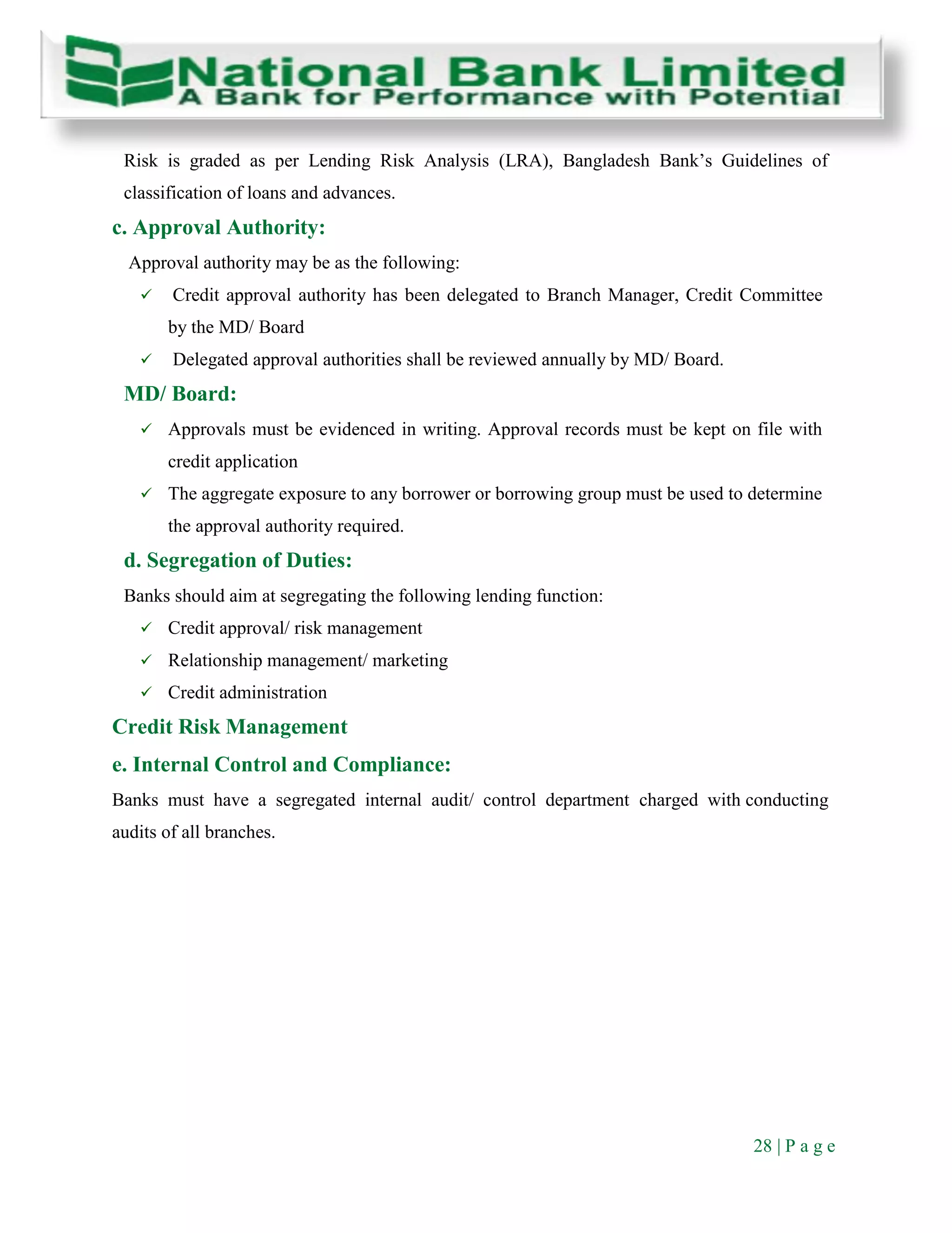 28 | P a g e
Risk is graded as per Lending Risk Analysis (LRA), Bangladesh Bank’s Guidelines of
classification of loans and advances.
c. Approval Authority:
Approval authority may be as the following:
 Credit approval authority has been delegated to Branch Manager, Credit Committee
by the MD/ Board
 Delegated approval authorities shall be reviewed annually by MD/ Board.
MD/ Board:
 Approvals must be evidenced in writing. Approval records must be kept on file with
credit application
 The aggregate exposure to any borrower or borrowing group must be used to determine
the approval authority required.
d. Segregation of Duties:
Banks should aim at segregating the following lending function:
 Credit approval/ risk management
 Relationship management/ marketing
 Credit administration
Credit Risk Management
e. Internal Control and Compliance:
Banks must have a segregated internal audit/ control department charged with conducting
audits of all branches.
 