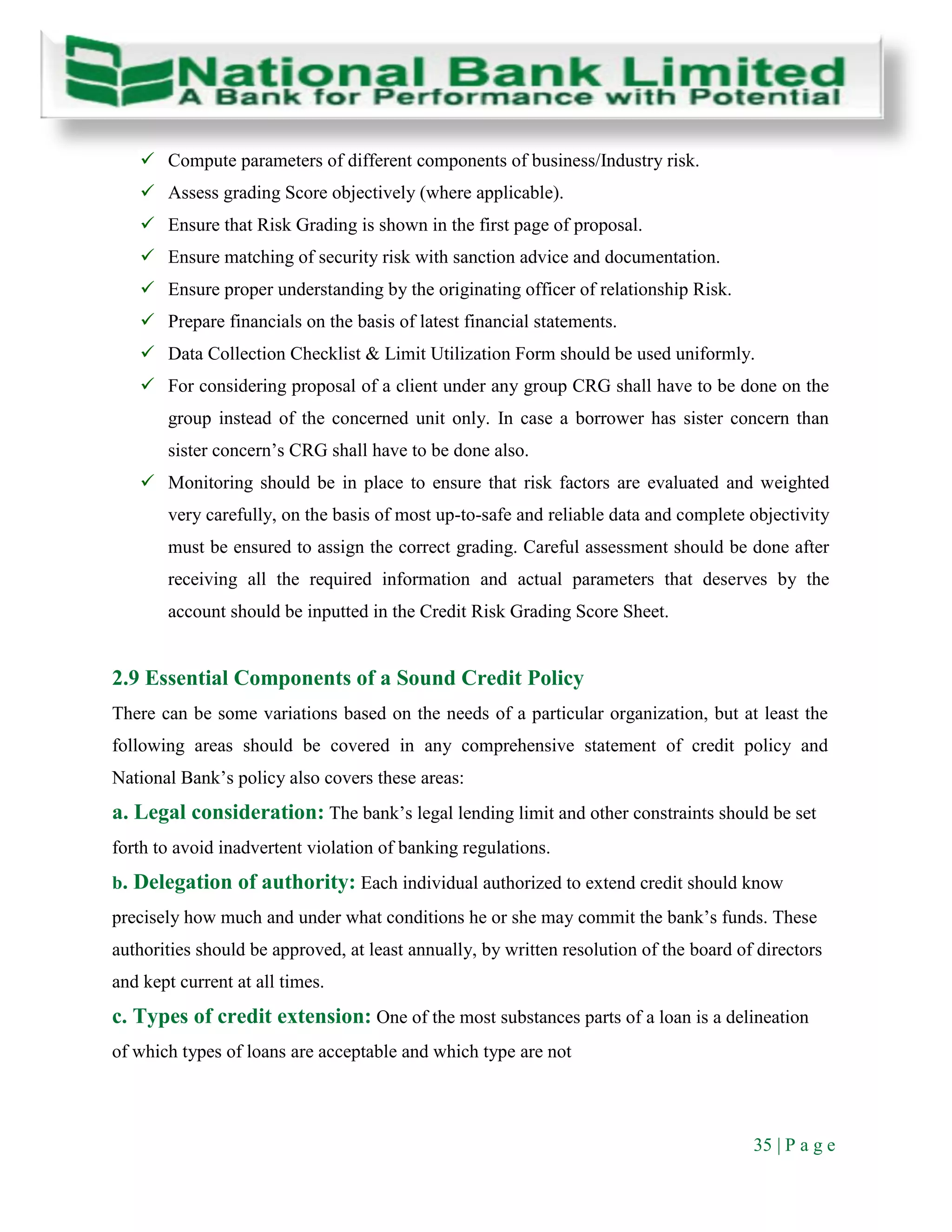 35 | P a g e
 Compute parameters of different components of business/Industry risk.
 Assess grading Score objectively (where applicable).
 Ensure that Risk Grading is shown in the first page of proposal.
 Ensure matching of security risk with sanction advice and documentation.
 Ensure proper understanding by the originating officer of relationship Risk.
 Prepare financials on the basis of latest financial statements.
 Data Collection Checklist & Limit Utilization Form should be used uniformly.
 For considering proposal of a client under any group CRG shall have to be done on the
group instead of the concerned unit only. In case a borrower has sister concern than
sister concern’s CRG shall have to be done also.
 Monitoring should be in place to ensure that risk factors are evaluated and weighted
very carefully, on the basis of most up-to-safe and reliable data and complete objectivity
must be ensured to assign the correct grading. Careful assessment should be done after
receiving all the required information and actual parameters that deserves by the
account should be inputted in the Credit Risk Grading Score Sheet.
2.9 Essential Components of a Sound Credit Policy
There can be some variations based on the needs of a particular organization, but at least the
following areas should be covered in any comprehensive statement of credit policy and
National Bank’s policy also covers these areas:
a. Legal consideration: The bank’s legal lending limit and other constraints should be set
forth to avoid inadvertent violation of banking regulations.
b. Delegation of authority: Each individual authorized to extend credit should know
precisely how much and under what conditions he or she may commit the bank’s funds. These
authorities should be approved, at least annually, by written resolution of the board of directors
and kept current at all times.
c. Types of credit extension: One of the most substances parts of a loan is a delineation
of which types of loans are acceptable and which type are not
 