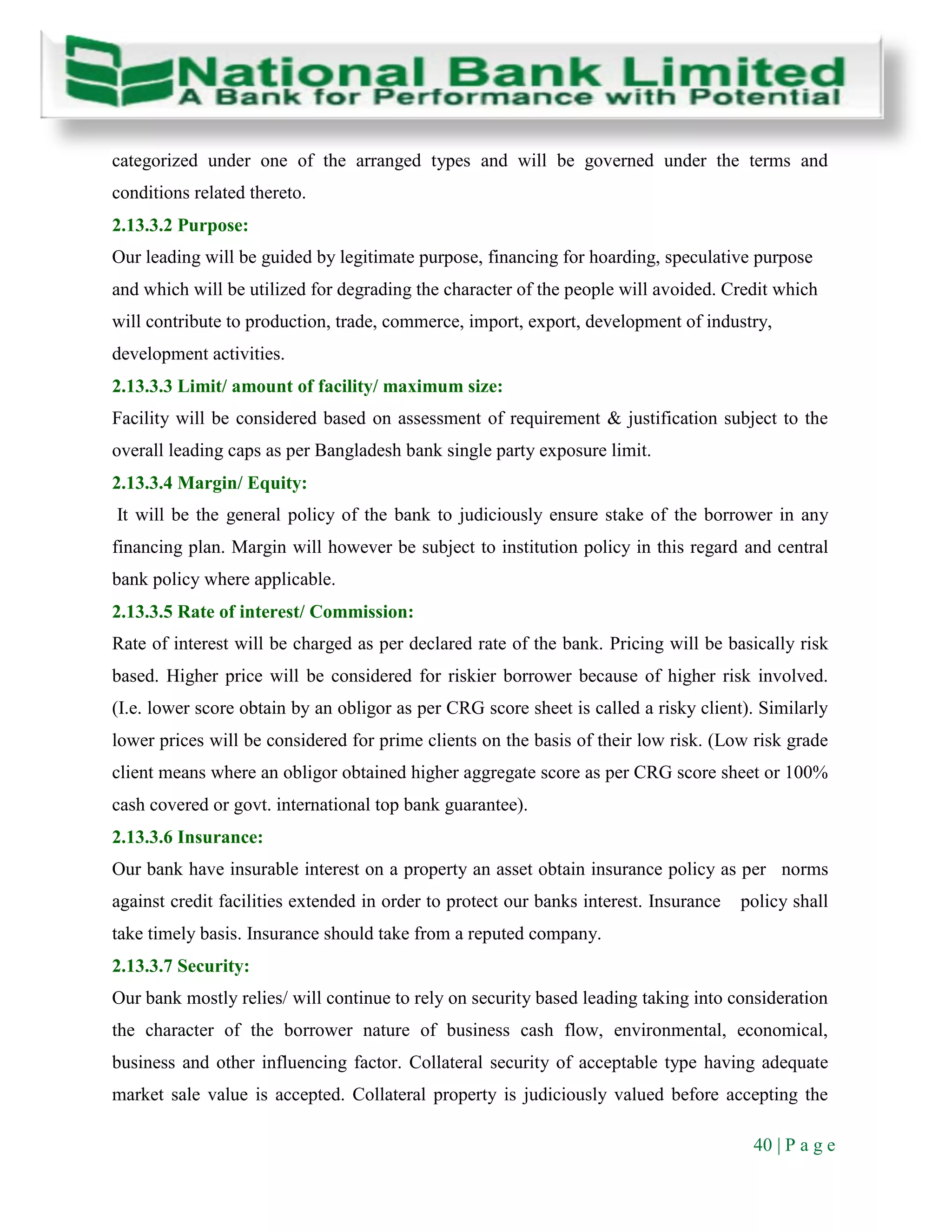 40 | P a g e
categorized under one of the arranged types and will be governed under the terms and
conditions related thereto.
2.13.3.2 Purpose:
Our leading will be guided by legitimate purpose, financing for hoarding, speculative purpose
and which will be utilized for degrading the character of the people will avoided. Credit which
will contribute to production, trade, commerce, import, export, development of industry,
development activities.
2.13.3.3 Limit/ amount of facility/ maximum size:
Facility will be considered based on assessment of requirement & justification subject to the
overall leading caps as per Bangladesh bank single party exposure limit.
2.13.3.4 Margin/ Equity:
It will be the general policy of the bank to judiciously ensure stake of the borrower in any
financing plan. Margin will however be subject to institution policy in this regard and central
bank policy where applicable.
2.13.3.5 Rate of interest/ Commission:
Rate of interest will be charged as per declared rate of the bank. Pricing will be basically risk
based. Higher price will be considered for riskier borrower because of higher risk involved.
(I.e. lower score obtain by an obligor as per CRG score sheet is called a risky client). Similarly
lower prices will be considered for prime clients on the basis of their low risk. (Low risk grade
client means where an obligor obtained higher aggregate score as per CRG score sheet or 100%
cash covered or govt. international top bank guarantee).
2.13.3.6 Insurance:
Our bank have insurable interest on a property an asset obtain insurance policy as per norms
against credit facilities extended in order to protect our banks interest. Insurance policy shall
take timely basis. Insurance should take from a reputed company.
2.13.3.7 Security:
Our bank mostly relies/ will continue to rely on security based leading taking into consideration
the character of the borrower nature of business cash flow, environmental, economical,
business and other influencing factor. Collateral security of acceptable type having adequate
market sale value is accepted. Collateral property is judiciously valued before accepting the
 