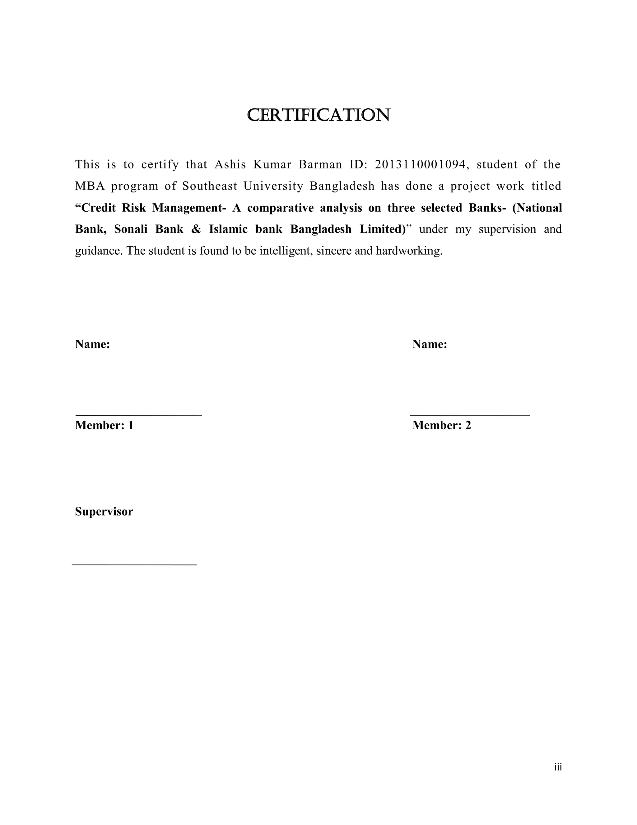 iii
Certification
This is to certify that Ashis Kumar Barman ID: 2013110001094, student of the
MBA program of Southeast University Bangladesh has done a project work titled
“Credit Risk Management- A comparative analysis on three selected Banks- (National
Bank, Sonali Bank & Islamic bank Bangladesh Limited)” under my supervision and
guidance. The student is found to be intelligent, sincere and hardworking.
Name: Name:
Member: 1 Member: 2
Supervisor
 
