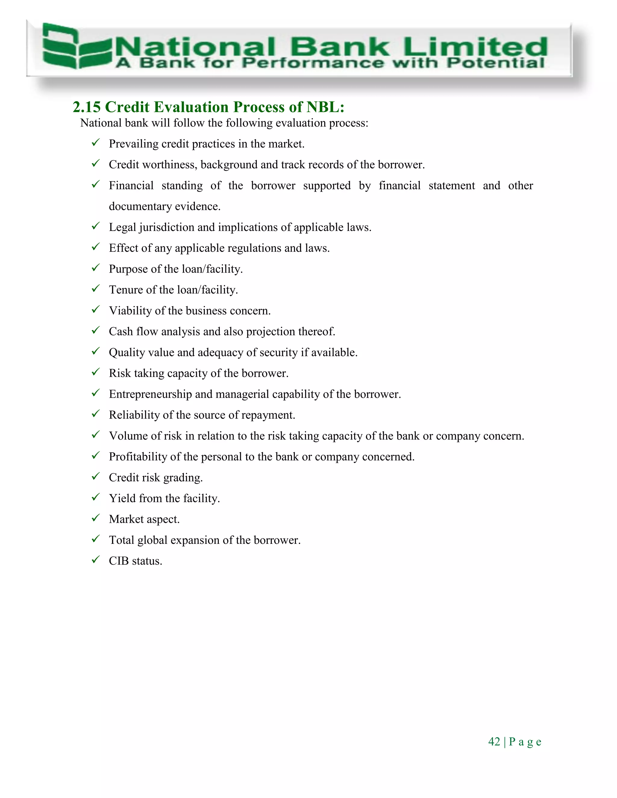 42 | P a g e
2.15 Credit Evaluation Process of NBL:
National bank will follow the following evaluation process:
 Prevailing credit practices in the market.
 Credit worthiness, background and track records of the borrower.
 Financial standing of the borrower supported by financial statement and other
documentary evidence.
 Legal jurisdiction and implications of applicable laws.
 Effect of any applicable regulations and laws.
 Purpose of the loan/facility.
 Tenure of the loan/facility.
 Viability of the business concern.
 Cash flow analysis and also projection thereof.
 Quality value and adequacy of security if available.
 Risk taking capacity of the borrower.
 Entrepreneurship and managerial capability of the borrower.
 Reliability of the source of repayment.
 Volume of risk in relation to the risk taking capacity of the bank or company concern.
 Profitability of the personal to the bank or company concerned.
 Credit risk grading.
 Yield from the facility.
 Market aspect.
 Total global expansion of the borrower.
 CIB status.
 