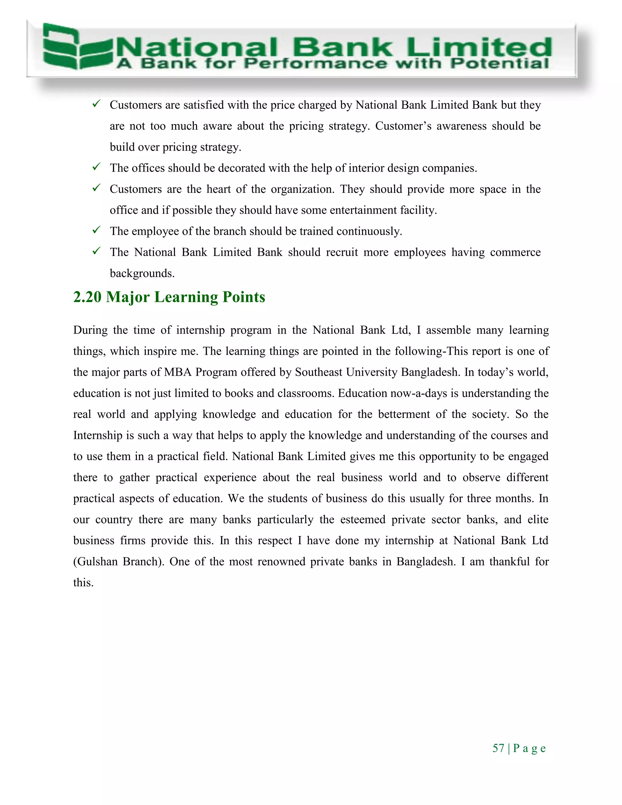57 | P a g e
 Customers are satisfied with the price charged by National Bank Limited Bank but they
are not too much aware about the pricing strategy. Customer’s awareness should be
build over pricing strategy.
 The offices should be decorated with the help of interior design companies.
 Customers are the heart of the organization. They should provide more space in the
office and if possible they should have some entertainment facility.
 The employee of the branch should be trained continuously.
 The National Bank Limited Bank should recruit more employees having commerce
backgrounds.
2.20 Major Learning Points
During the time of internship program in the National Bank Ltd, I assemble many learning
things, which inspire me. The learning things are pointed in the following-This report is one of
the major parts of MBA Program offered by Southeast University Bangladesh. In today’s world,
education is not just limited to books and classrooms. Education now-a-days is understanding the
real world and applying knowledge and education for the betterment of the society. So the
Internship is such a way that helps to apply the knowledge and understanding of the courses and
to use them in a practical field. National Bank Limited gives me this opportunity to be engaged
there to gather practical experience about the real business world and to observe different
practical aspects of education. We the students of business do this usually for three months. In
our country there are many banks particularly the esteemed private sector banks, and elite
business firms provide this. In this respect I have done my internship at National Bank Ltd
(Gulshan Branch). One of the most renowned private banks in Bangladesh. I am thankful for
this.
 
