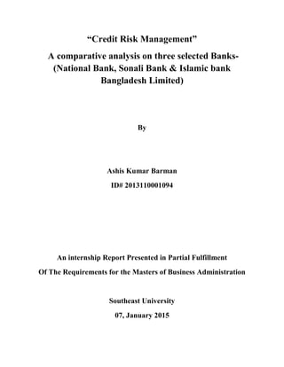 “Credit Risk Management”
A comparative analysis on three selected Banks-
(National Bank, Sonali Bank & Islamic bank
Bangladesh Limited)
By
Ashis Kumar Barman
ID# 2013110001094
An internship Report Presented in Partial Fulfillment
Of The Requirements for the Masters of Business Administration
Southeast University
07, January 2015
 