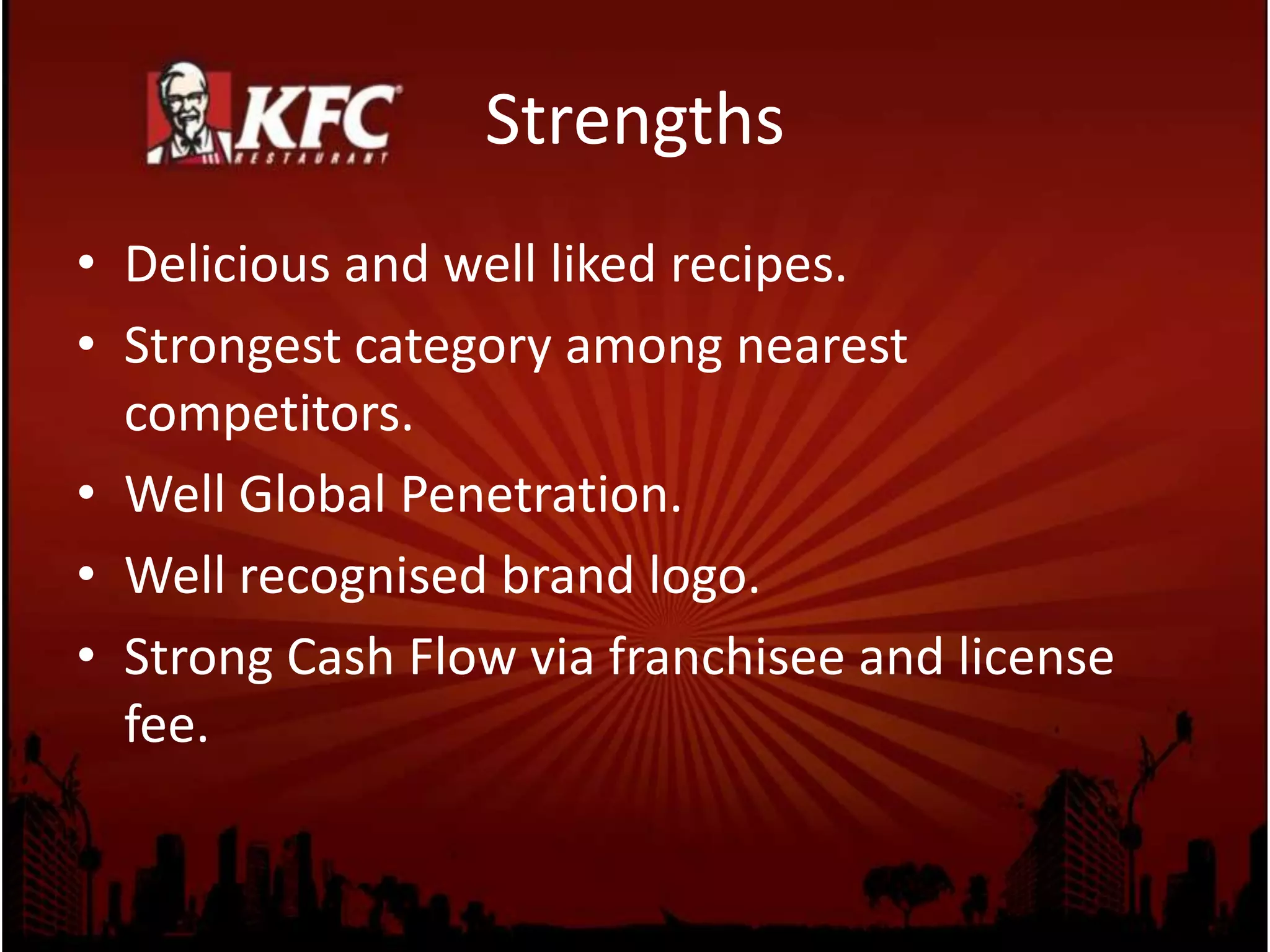 Strengths
• Delicious and well liked recipes.
• Strongest category among nearest
competitors.
• Well Global Penetration.
• Well recognised brand logo.
• Strong Cash Flow via franchisee and license
fee.
 