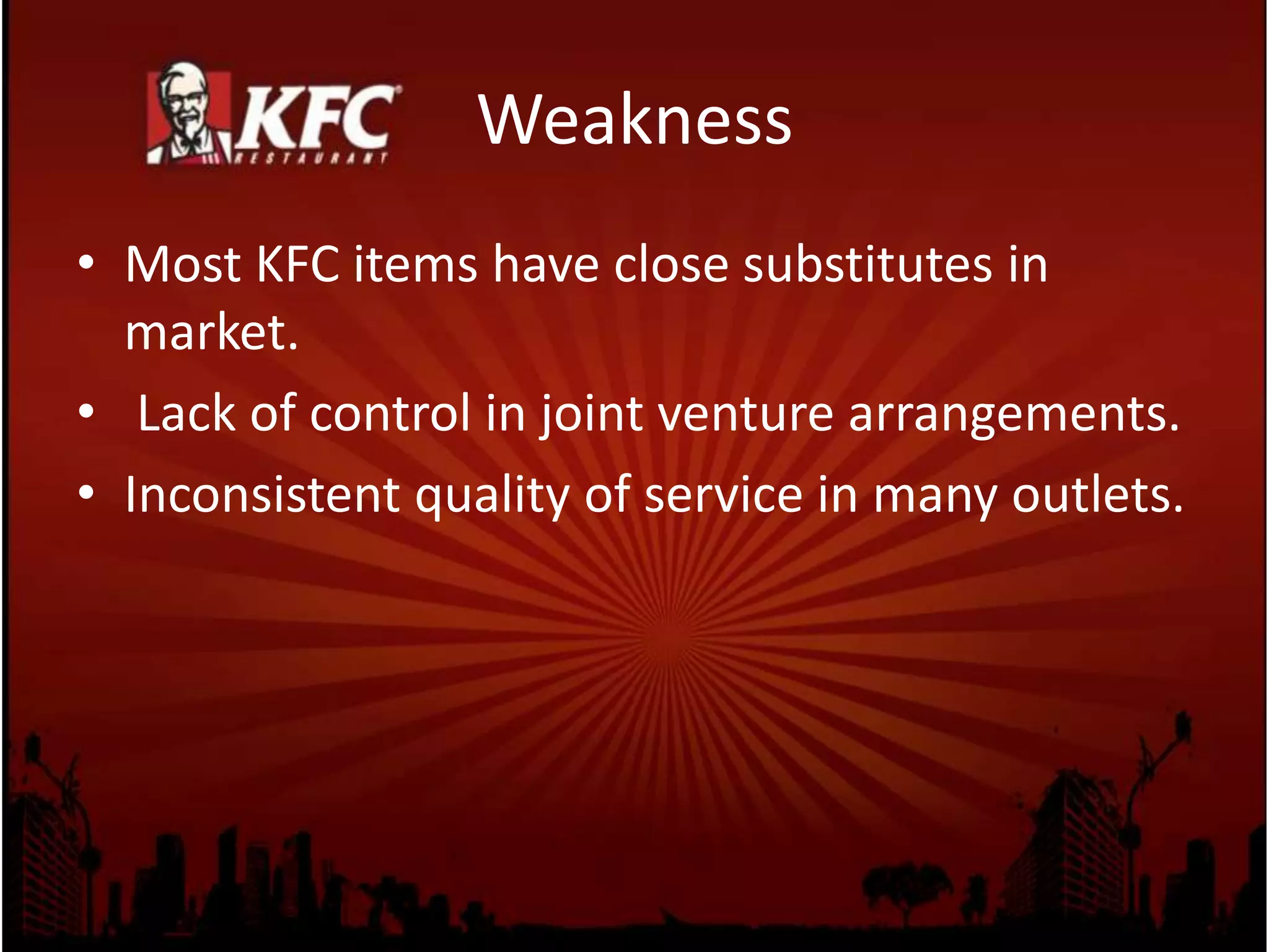 Weakness
• Most KFC items have close substitutes in
market.
• Lack of control in joint venture arrangements.
• Inconsistent quality of service in many outlets.
 
